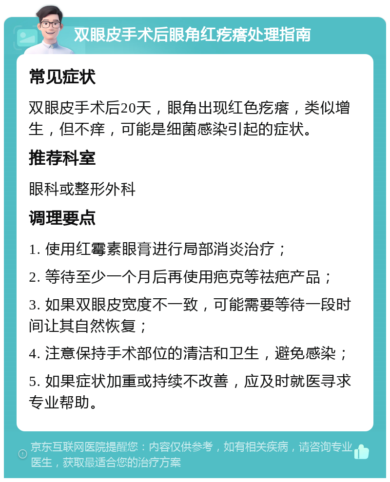 双眼皮手术后眼角红疙瘩处理指南 常见症状 双眼皮手术后20天，眼角出现红色疙瘩，类似增生，但不痒，可能是细菌感染引起的症状。 推荐科室 眼科或整形外科 调理要点 1. 使用红霉素眼膏进行局部消炎治疗； 2. 等待至少一个月后再使用疤克等祛疤产品； 3. 如果双眼皮宽度不一致，可能需要等待一段时间让其自然恢复； 4. 注意保持手术部位的清洁和卫生，避免感染； 5. 如果症状加重或持续不改善，应及时就医寻求专业帮助。