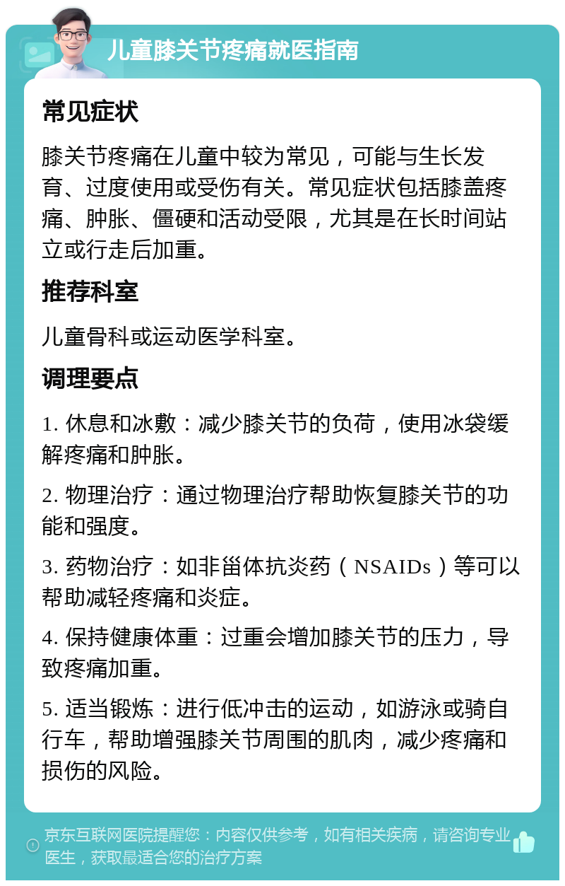 儿童膝关节疼痛就医指南 常见症状 膝关节疼痛在儿童中较为常见，可能与生长发育、过度使用或受伤有关。常见症状包括膝盖疼痛、肿胀、僵硬和活动受限，尤其是在长时间站立或行走后加重。 推荐科室 儿童骨科或运动医学科室。 调理要点 1. 休息和冰敷：减少膝关节的负荷，使用冰袋缓解疼痛和肿胀。 2. 物理治疗：通过物理治疗帮助恢复膝关节的功能和强度。 3. 药物治疗：如非甾体抗炎药（NSAIDs）等可以帮助减轻疼痛和炎症。 4. 保持健康体重：过重会增加膝关节的压力，导致疼痛加重。 5. 适当锻炼：进行低冲击的运动，如游泳或骑自行车，帮助增强膝关节周围的肌肉，减少疼痛和损伤的风险。