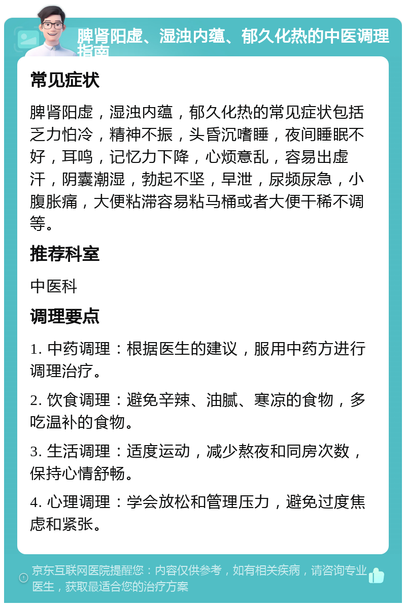 脾肾阳虚、湿浊内蕴、郁久化热的中医调理指南 常见症状 脾肾阳虚，湿浊内蕴，郁久化热的常见症状包括乏力怕冷，精神不振，头昏沉嗜睡，夜间睡眠不好，耳鸣，记忆力下降，心烦意乱，容易出虚汗，阴囊潮湿，勃起不坚，早泄，尿频尿急，小腹胀痛，大便粘滞容易粘马桶或者大便干稀不调等。 推荐科室 中医科 调理要点 1. 中药调理：根据医生的建议，服用中药方进行调理治疗。 2. 饮食调理：避免辛辣、油腻、寒凉的食物，多吃温补的食物。 3. 生活调理：适度运动，减少熬夜和同房次数，保持心情舒畅。 4. 心理调理：学会放松和管理压力，避免过度焦虑和紧张。