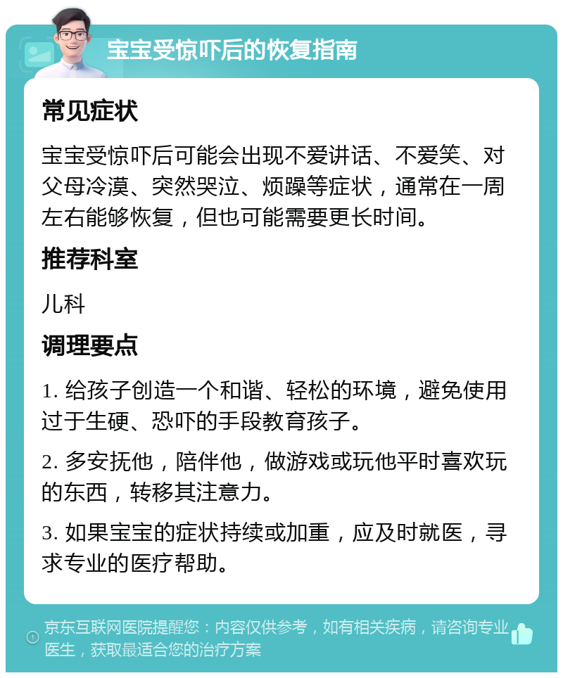 宝宝受惊吓后的恢复指南 常见症状 宝宝受惊吓后可能会出现不爱讲话、不爱笑、对父母冷漠、突然哭泣、烦躁等症状，通常在一周左右能够恢复，但也可能需要更长时间。 推荐科室 儿科 调理要点 1. 给孩子创造一个和谐、轻松的环境，避免使用过于生硬、恐吓的手段教育孩子。 2. 多安抚他，陪伴他，做游戏或玩他平时喜欢玩的东西，转移其注意力。 3. 如果宝宝的症状持续或加重，应及时就医，寻求专业的医疗帮助。