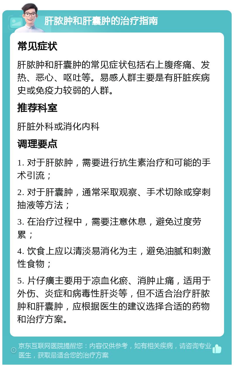 肝脓肿和肝囊肿的治疗指南 常见症状 肝脓肿和肝囊肿的常见症状包括右上腹疼痛、发热、恶心、呕吐等。易感人群主要是有肝脏疾病史或免疫力较弱的人群。 推荐科室 肝脏外科或消化内科 调理要点 1. 对于肝脓肿，需要进行抗生素治疗和可能的手术引流； 2. 对于肝囊肿，通常采取观察、手术切除或穿刺抽液等方法； 3. 在治疗过程中，需要注意休息，避免过度劳累； 4. 饮食上应以清淡易消化为主，避免油腻和刺激性食物； 5. 片仔癀主要用于凉血化瘀、消肿止痛，适用于外伤、炎症和病毒性肝炎等，但不适合治疗肝脓肿和肝囊肿，应根据医生的建议选择合适的药物和治疗方案。