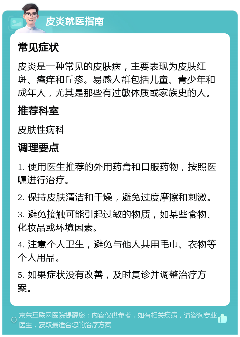 皮炎就医指南 常见症状 皮炎是一种常见的皮肤病，主要表现为皮肤红斑、瘙痒和丘疹。易感人群包括儿童、青少年和成年人，尤其是那些有过敏体质或家族史的人。 推荐科室 皮肤性病科 调理要点 1. 使用医生推荐的外用药膏和口服药物，按照医嘱进行治疗。 2. 保持皮肤清洁和干燥，避免过度摩擦和刺激。 3. 避免接触可能引起过敏的物质，如某些食物、化妆品或环境因素。 4. 注意个人卫生，避免与他人共用毛巾、衣物等个人用品。 5. 如果症状没有改善，及时复诊并调整治疗方案。