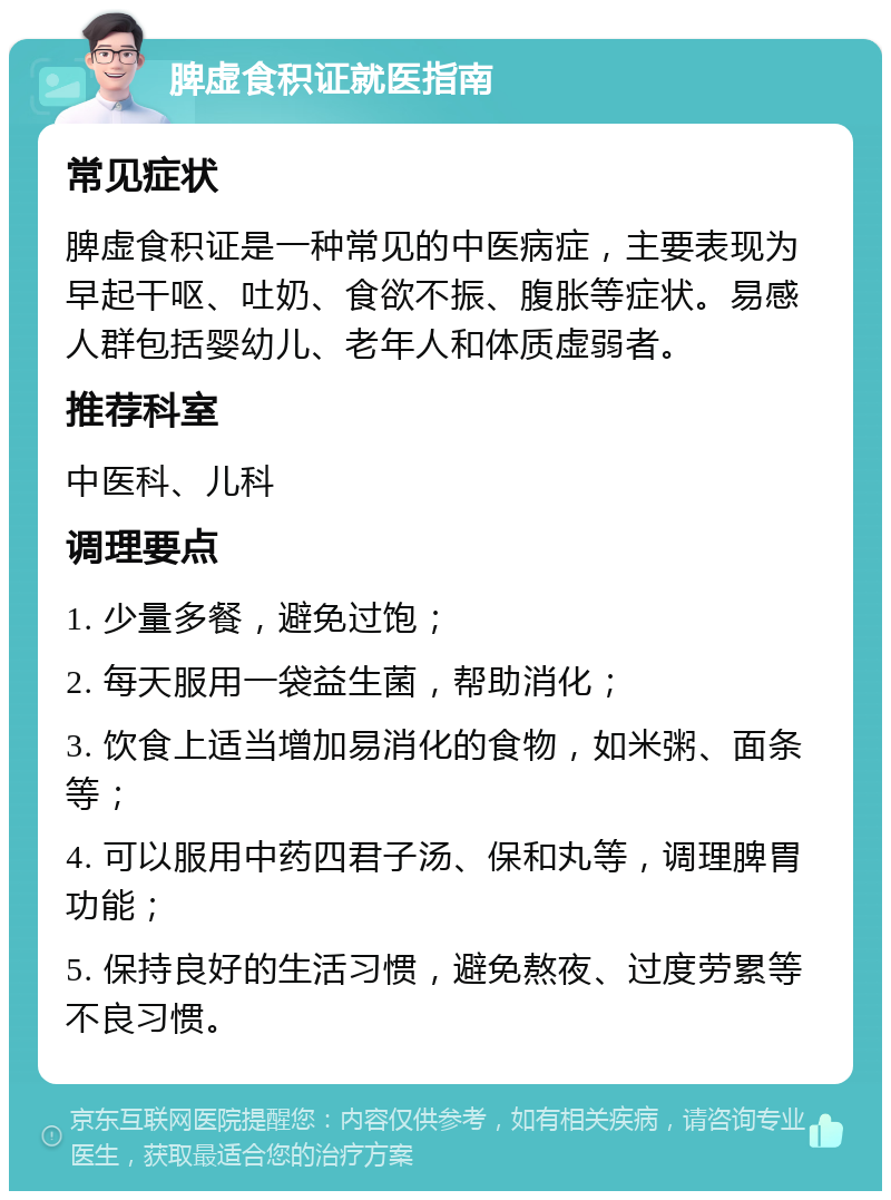 脾虚食积证就医指南 常见症状 脾虚食积证是一种常见的中医病症，主要表现为早起干呕、吐奶、食欲不振、腹胀等症状。易感人群包括婴幼儿、老年人和体质虚弱者。 推荐科室 中医科、儿科 调理要点 1. 少量多餐，避免过饱； 2. 每天服用一袋益生菌，帮助消化； 3. 饮食上适当增加易消化的食物，如米粥、面条等； 4. 可以服用中药四君子汤、保和丸等，调理脾胃功能； 5. 保持良好的生活习惯，避免熬夜、过度劳累等不良习惯。