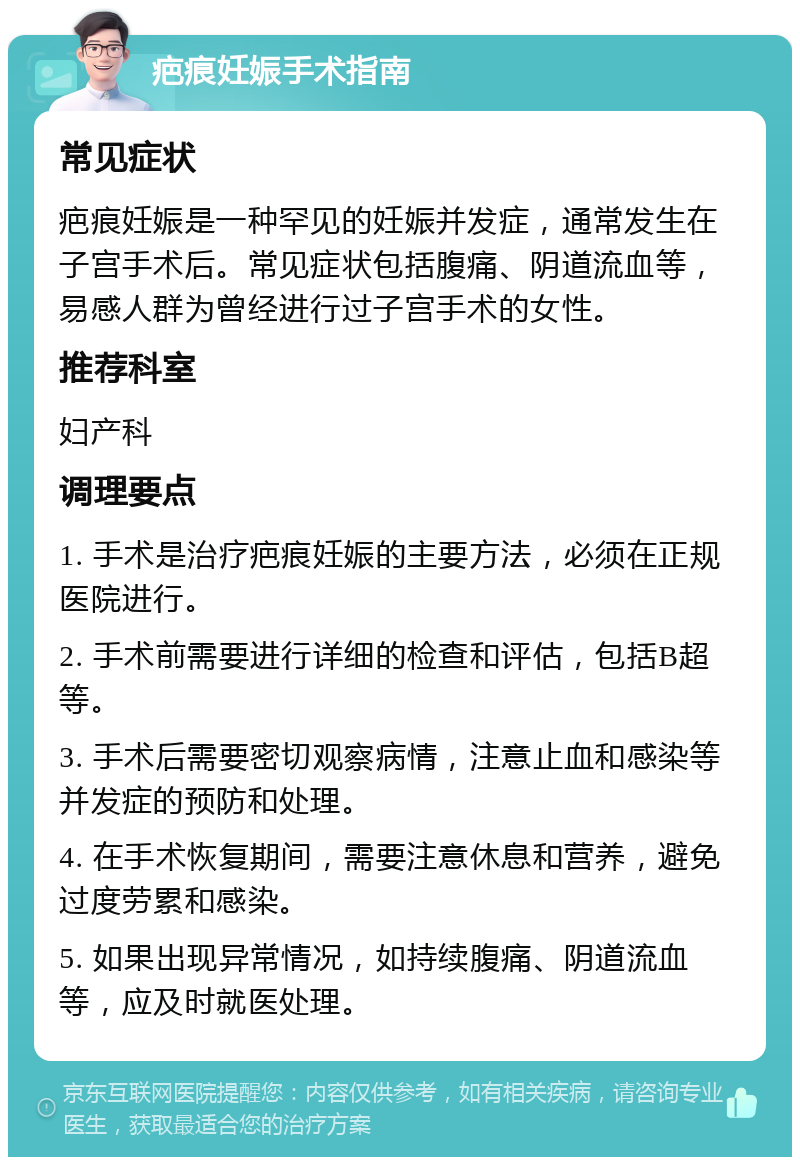 疤痕妊娠手术指南 常见症状 疤痕妊娠是一种罕见的妊娠并发症，通常发生在子宫手术后。常见症状包括腹痛、阴道流血等，易感人群为曾经进行过子宫手术的女性。 推荐科室 妇产科 调理要点 1. 手术是治疗疤痕妊娠的主要方法，必须在正规医院进行。 2. 手术前需要进行详细的检查和评估，包括B超等。 3. 手术后需要密切观察病情，注意止血和感染等并发症的预防和处理。 4. 在手术恢复期间，需要注意休息和营养，避免过度劳累和感染。 5. 如果出现异常情况，如持续腹痛、阴道流血等，应及时就医处理。