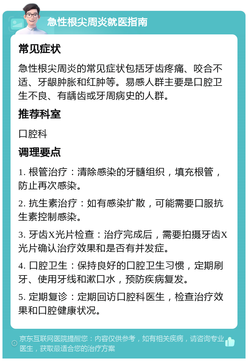 急性根尖周炎就医指南 常见症状 急性根尖周炎的常见症状包括牙齿疼痛、咬合不适、牙龈肿胀和红肿等。易感人群主要是口腔卫生不良、有龋齿或牙周病史的人群。 推荐科室 口腔科 调理要点 1. 根管治疗：清除感染的牙髓组织，填充根管，防止再次感染。 2. 抗生素治疗：如有感染扩散，可能需要口服抗生素控制感染。 3. 牙齿X光片检查：治疗完成后，需要拍摄牙齿X光片确认治疗效果和是否有并发症。 4. 口腔卫生：保持良好的口腔卫生习惯，定期刷牙、使用牙线和漱口水，预防疾病复发。 5. 定期复诊：定期回访口腔科医生，检查治疗效果和口腔健康状况。