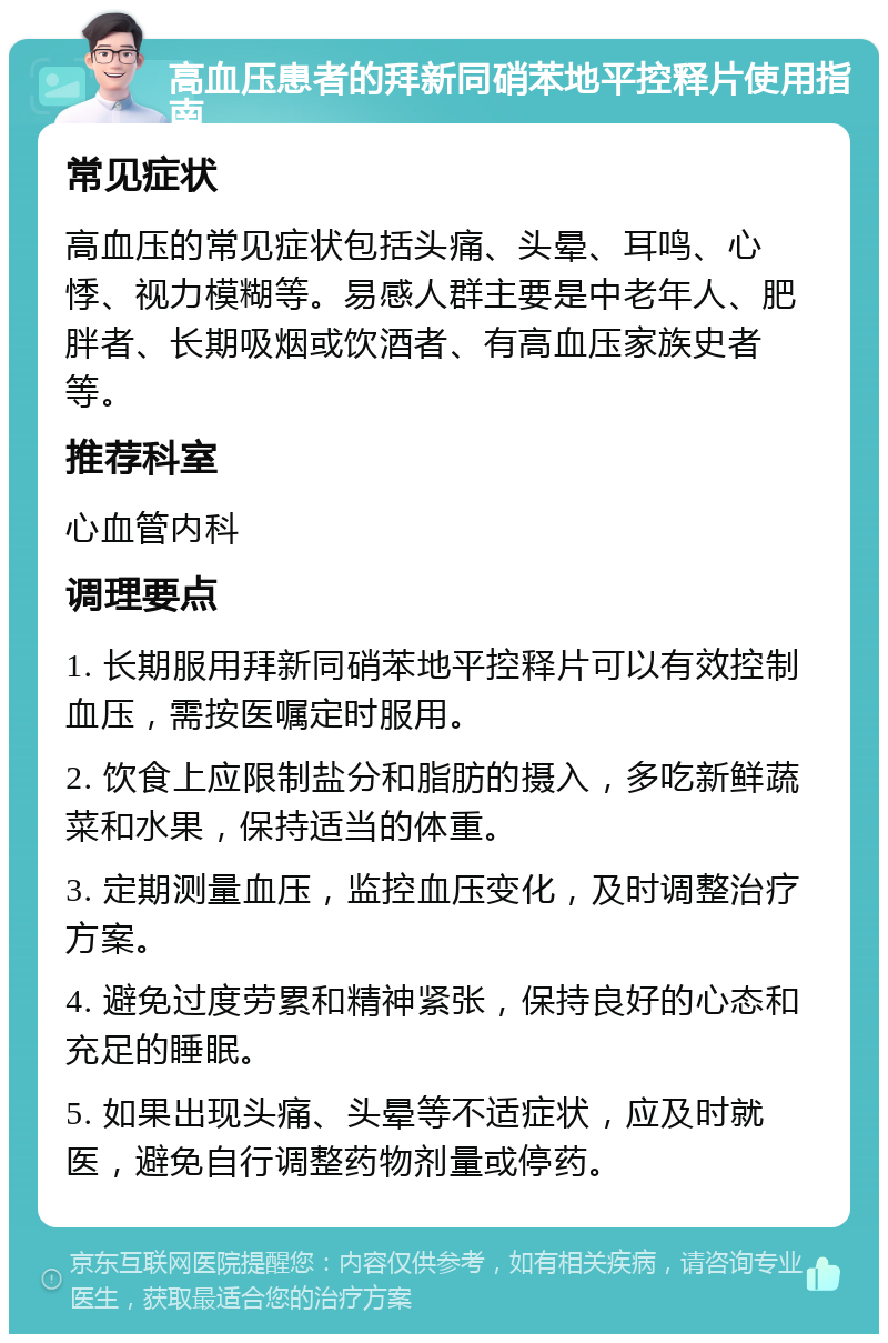 高血压患者的拜新同硝苯地平控释片使用指南 常见症状 高血压的常见症状包括头痛、头晕、耳鸣、心悸、视力模糊等。易感人群主要是中老年人、肥胖者、长期吸烟或饮酒者、有高血压家族史者等。 推荐科室 心血管内科 调理要点 1. 长期服用拜新同硝苯地平控释片可以有效控制血压，需按医嘱定时服用。 2. 饮食上应限制盐分和脂肪的摄入，多吃新鲜蔬菜和水果，保持适当的体重。 3. 定期测量血压，监控血压变化，及时调整治疗方案。 4. 避免过度劳累和精神紧张，保持良好的心态和充足的睡眠。 5. 如果出现头痛、头晕等不适症状，应及时就医，避免自行调整药物剂量或停药。