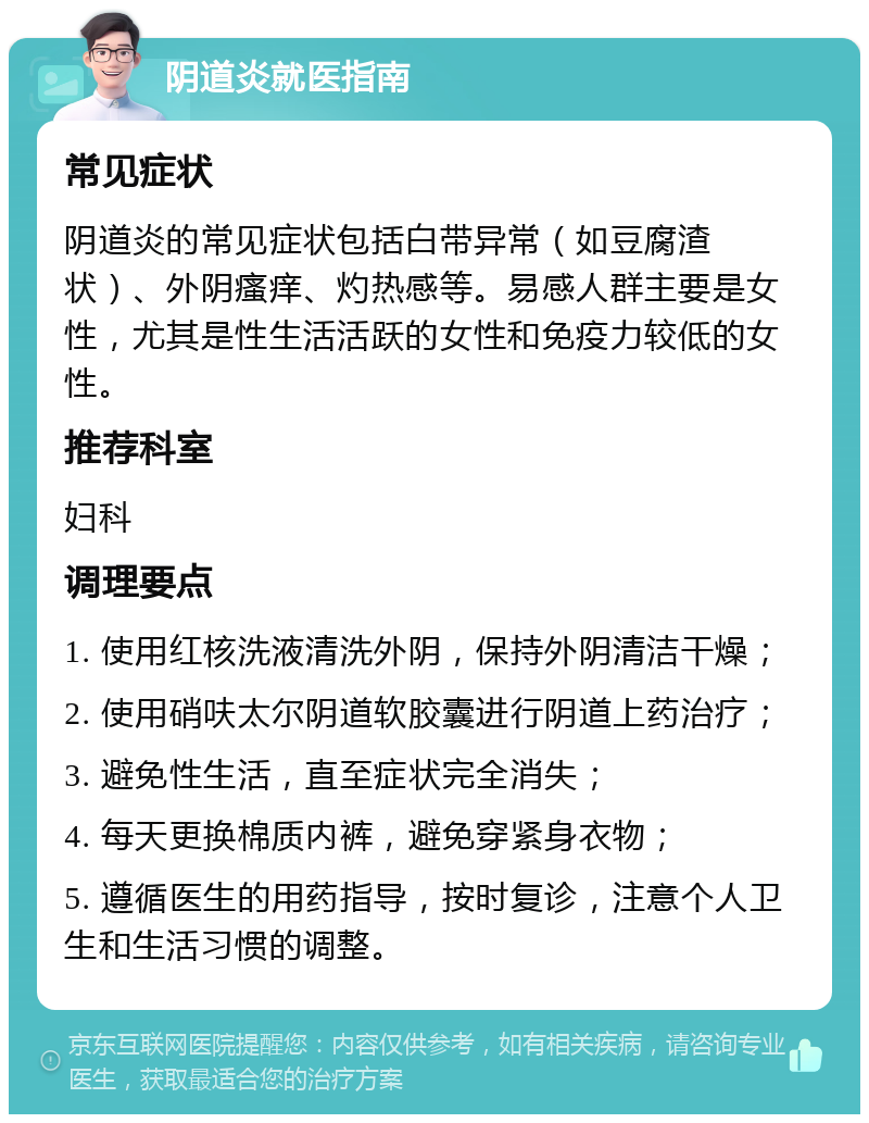 阴道炎就医指南 常见症状 阴道炎的常见症状包括白带异常（如豆腐渣状）、外阴瘙痒、灼热感等。易感人群主要是女性，尤其是性生活活跃的女性和免疫力较低的女性。 推荐科室 妇科 调理要点 1. 使用红核洗液清洗外阴，保持外阴清洁干燥； 2. 使用硝呋太尔阴道软胶囊进行阴道上药治疗； 3. 避免性生活，直至症状完全消失； 4. 每天更换棉质内裤，避免穿紧身衣物； 5. 遵循医生的用药指导，按时复诊，注意个人卫生和生活习惯的调整。