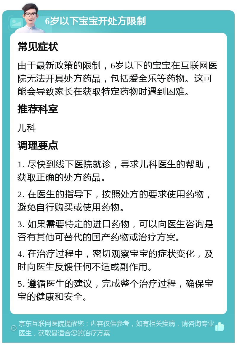 6岁以下宝宝开处方限制 常见症状 由于最新政策的限制，6岁以下的宝宝在互联网医院无法开具处方药品，包括爱全乐等药物。这可能会导致家长在获取特定药物时遇到困难。 推荐科室 儿科 调理要点 1. 尽快到线下医院就诊，寻求儿科医生的帮助，获取正确的处方药品。 2. 在医生的指导下，按照处方的要求使用药物，避免自行购买或使用药物。 3. 如果需要特定的进口药物，可以向医生咨询是否有其他可替代的国产药物或治疗方案。 4. 在治疗过程中，密切观察宝宝的症状变化，及时向医生反馈任何不适或副作用。 5. 遵循医生的建议，完成整个治疗过程，确保宝宝的健康和安全。