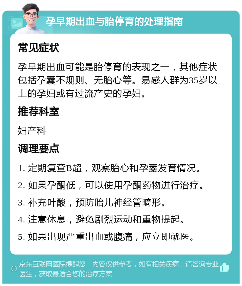 孕早期出血与胎停育的处理指南 常见症状 孕早期出血可能是胎停育的表现之一，其他症状包括孕囊不规则、无胎心等。易感人群为35岁以上的孕妇或有过流产史的孕妇。 推荐科室 妇产科 调理要点 1. 定期复查B超，观察胎心和孕囊发育情况。 2. 如果孕酮低，可以使用孕酮药物进行治疗。 3. 补充叶酸，预防胎儿神经管畸形。 4. 注意休息，避免剧烈运动和重物提起。 5. 如果出现严重出血或腹痛，应立即就医。