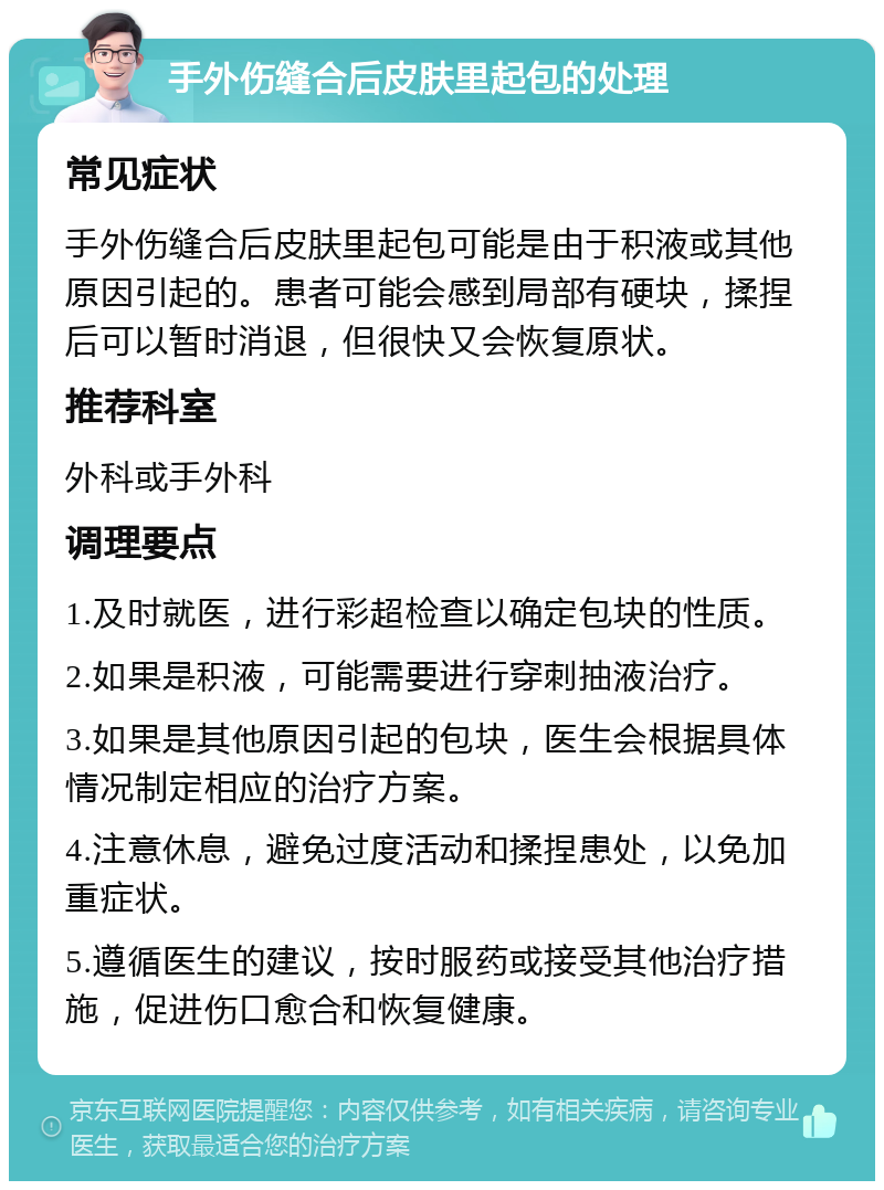 手外伤缝合后皮肤里起包的处理 常见症状 手外伤缝合后皮肤里起包可能是由于积液或其他原因引起的。患者可能会感到局部有硬块，揉捏后可以暂时消退，但很快又会恢复原状。 推荐科室 外科或手外科 调理要点 1.及时就医，进行彩超检查以确定包块的性质。 2.如果是积液，可能需要进行穿刺抽液治疗。 3.如果是其他原因引起的包块，医生会根据具体情况制定相应的治疗方案。 4.注意休息，避免过度活动和揉捏患处，以免加重症状。 5.遵循医生的建议，按时服药或接受其他治疗措施，促进伤口愈合和恢复健康。