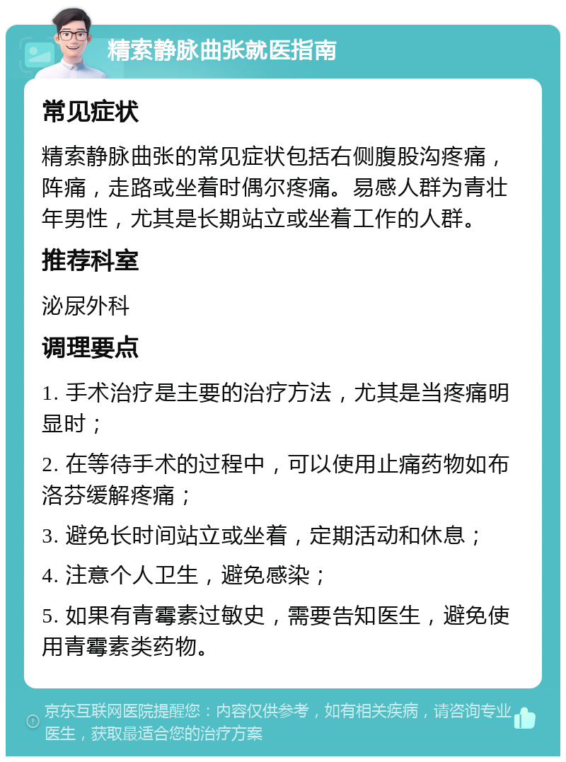 精索静脉曲张就医指南 常见症状 精索静脉曲张的常见症状包括右侧腹股沟疼痛，阵痛，走路或坐着时偶尔疼痛。易感人群为青壮年男性，尤其是长期站立或坐着工作的人群。 推荐科室 泌尿外科 调理要点 1. 手术治疗是主要的治疗方法，尤其是当疼痛明显时； 2. 在等待手术的过程中，可以使用止痛药物如布洛芬缓解疼痛； 3. 避免长时间站立或坐着，定期活动和休息； 4. 注意个人卫生，避免感染； 5. 如果有青霉素过敏史，需要告知医生，避免使用青霉素类药物。