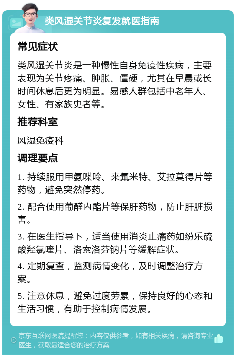 类风湿关节炎复发就医指南 常见症状 类风湿关节炎是一种慢性自身免疫性疾病，主要表现为关节疼痛、肿胀、僵硬，尤其在早晨或长时间休息后更为明显。易感人群包括中老年人、女性、有家族史者等。 推荐科室 风湿免疫科 调理要点 1. 持续服用甲氨喋呤、来氟米特、艾拉莫得片等药物，避免突然停药。 2. 配合使用葡醛内酯片等保肝药物，防止肝脏损害。 3. 在医生指导下，适当使用消炎止痛药如纷乐硫酸羟氯喹片、洛索洛芬钠片等缓解症状。 4. 定期复查，监测病情变化，及时调整治疗方案。 5. 注意休息，避免过度劳累，保持良好的心态和生活习惯，有助于控制病情发展。