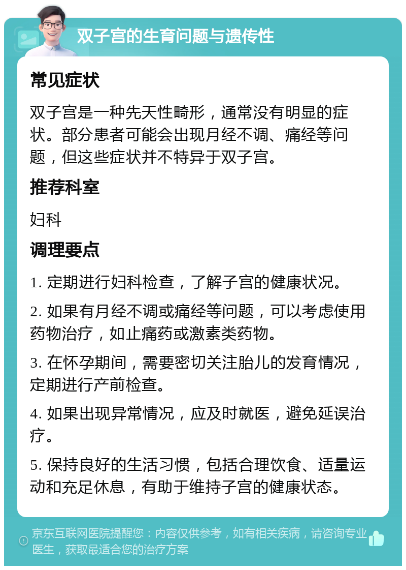 双子宫的生育问题与遗传性 常见症状 双子宫是一种先天性畸形，通常没有明显的症状。部分患者可能会出现月经不调、痛经等问题，但这些症状并不特异于双子宫。 推荐科室 妇科 调理要点 1. 定期进行妇科检查，了解子宫的健康状况。 2. 如果有月经不调或痛经等问题，可以考虑使用药物治疗，如止痛药或激素类药物。 3. 在怀孕期间，需要密切关注胎儿的发育情况，定期进行产前检查。 4. 如果出现异常情况，应及时就医，避免延误治疗。 5. 保持良好的生活习惯，包括合理饮食、适量运动和充足休息，有助于维持子宫的健康状态。