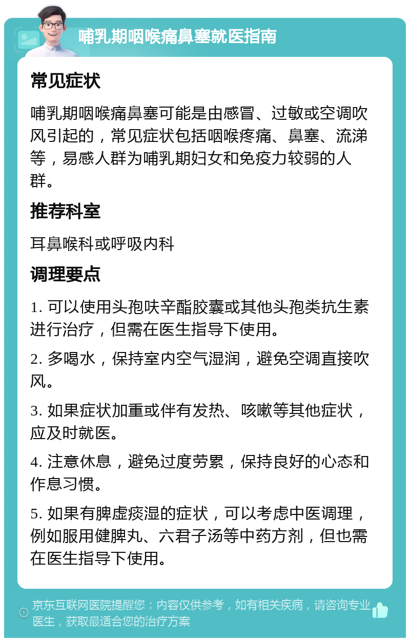 哺乳期咽喉痛鼻塞就医指南 常见症状 哺乳期咽喉痛鼻塞可能是由感冒、过敏或空调吹风引起的，常见症状包括咽喉疼痛、鼻塞、流涕等，易感人群为哺乳期妇女和免疫力较弱的人群。 推荐科室 耳鼻喉科或呼吸内科 调理要点 1. 可以使用头孢呋辛酯胶囊或其他头孢类抗生素进行治疗，但需在医生指导下使用。 2. 多喝水，保持室内空气湿润，避免空调直接吹风。 3. 如果症状加重或伴有发热、咳嗽等其他症状，应及时就医。 4. 注意休息，避免过度劳累，保持良好的心态和作息习惯。 5. 如果有脾虚痰湿的症状，可以考虑中医调理，例如服用健脾丸、六君子汤等中药方剂，但也需在医生指导下使用。