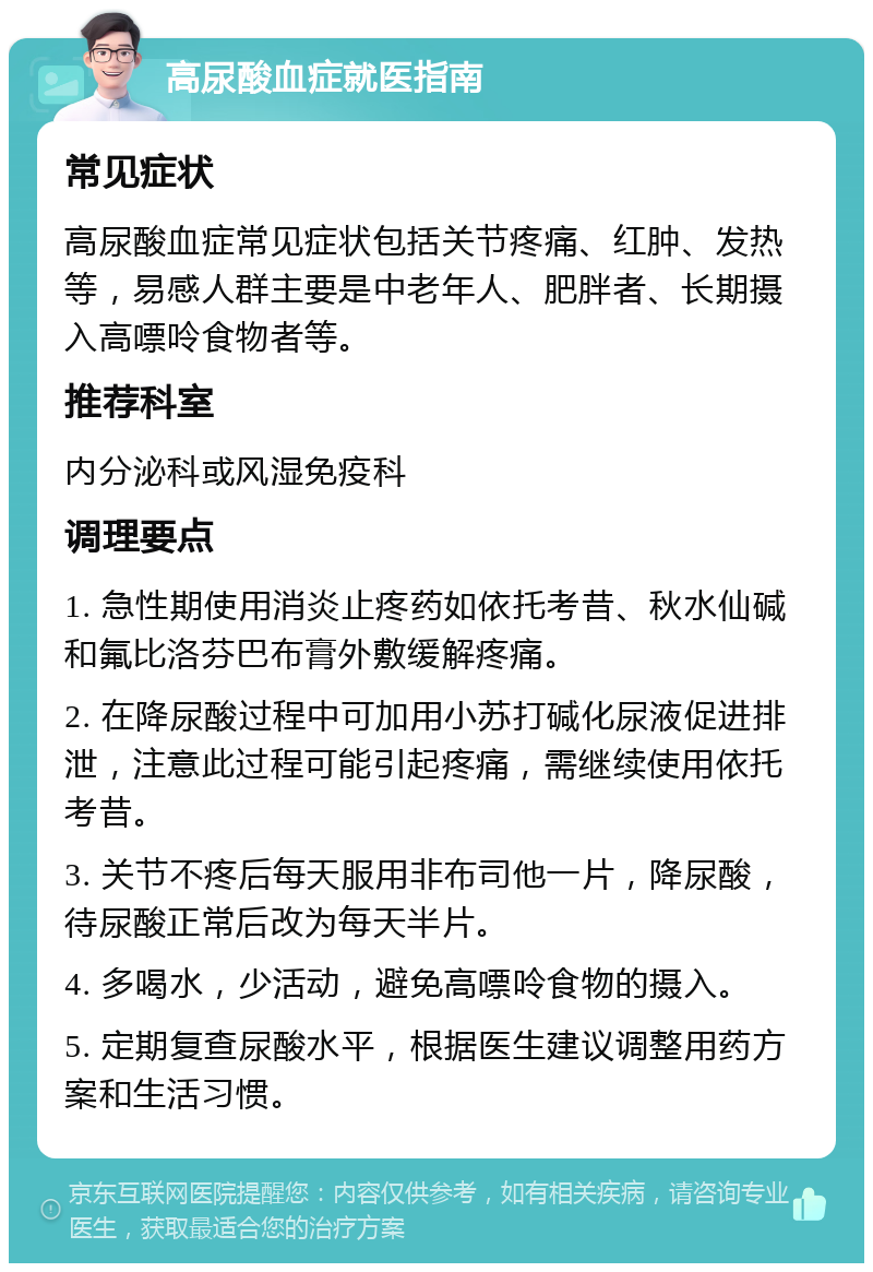 高尿酸血症就医指南 常见症状 高尿酸血症常见症状包括关节疼痛、红肿、发热等，易感人群主要是中老年人、肥胖者、长期摄入高嘌呤食物者等。 推荐科室 内分泌科或风湿免疫科 调理要点 1. 急性期使用消炎止疼药如依托考昔、秋水仙碱和氟比洛芬巴布膏外敷缓解疼痛。 2. 在降尿酸过程中可加用小苏打碱化尿液促进排泄，注意此过程可能引起疼痛，需继续使用依托考昔。 3. 关节不疼后每天服用非布司他一片，降尿酸，待尿酸正常后改为每天半片。 4. 多喝水，少活动，避免高嘌呤食物的摄入。 5. 定期复查尿酸水平，根据医生建议调整用药方案和生活习惯。