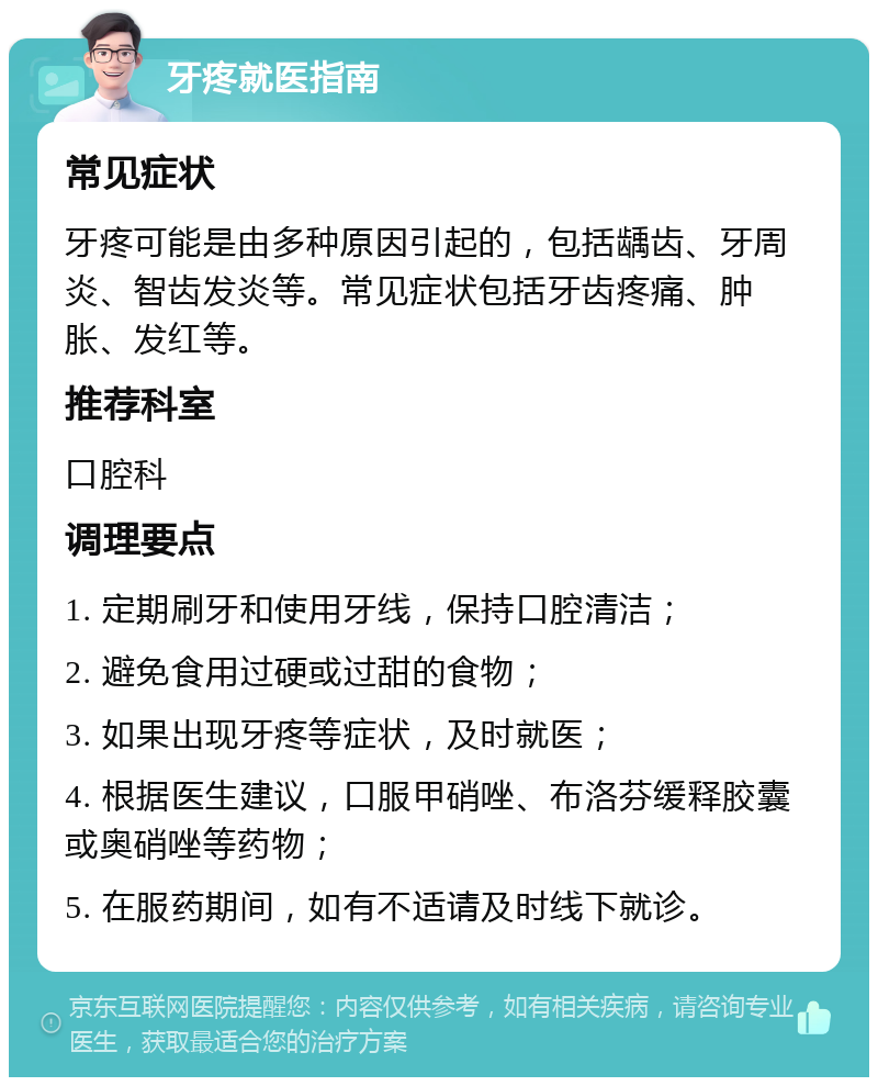 牙疼就医指南 常见症状 牙疼可能是由多种原因引起的，包括龋齿、牙周炎、智齿发炎等。常见症状包括牙齿疼痛、肿胀、发红等。 推荐科室 口腔科 调理要点 1. 定期刷牙和使用牙线，保持口腔清洁； 2. 避免食用过硬或过甜的食物； 3. 如果出现牙疼等症状，及时就医； 4. 根据医生建议，口服甲硝唑、布洛芬缓释胶囊或奥硝唑等药物； 5. 在服药期间，如有不适请及时线下就诊。