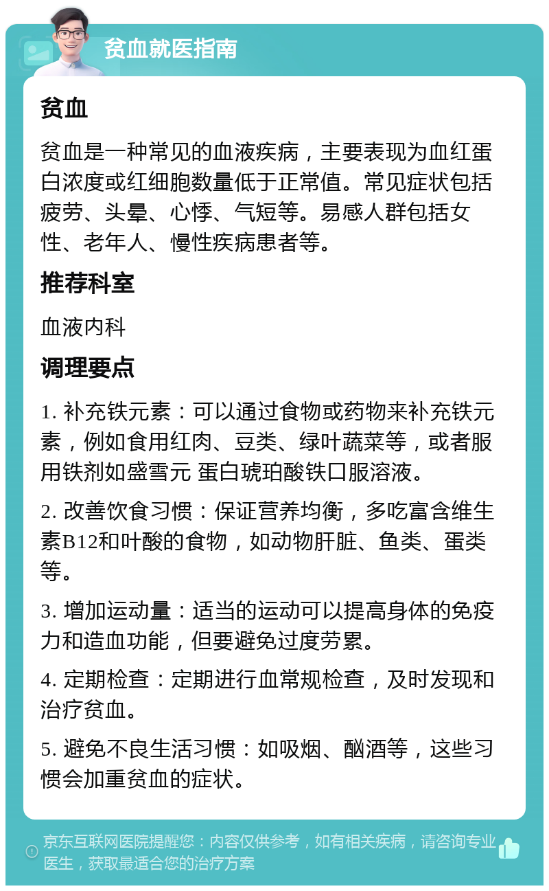 贫血就医指南 贫血 贫血是一种常见的血液疾病，主要表现为血红蛋白浓度或红细胞数量低于正常值。常见症状包括疲劳、头晕、心悸、气短等。易感人群包括女性、老年人、慢性疾病患者等。 推荐科室 血液内科 调理要点 1. 补充铁元素：可以通过食物或药物来补充铁元素，例如食用红肉、豆类、绿叶蔬菜等，或者服用铁剂如盛雪元 蛋白琥珀酸铁口服溶液。 2. 改善饮食习惯：保证营养均衡，多吃富含维生素B12和叶酸的食物，如动物肝脏、鱼类、蛋类等。 3. 增加运动量：适当的运动可以提高身体的免疫力和造血功能，但要避免过度劳累。 4. 定期检查：定期进行血常规检查，及时发现和治疗贫血。 5. 避免不良生活习惯：如吸烟、酗酒等，这些习惯会加重贫血的症状。