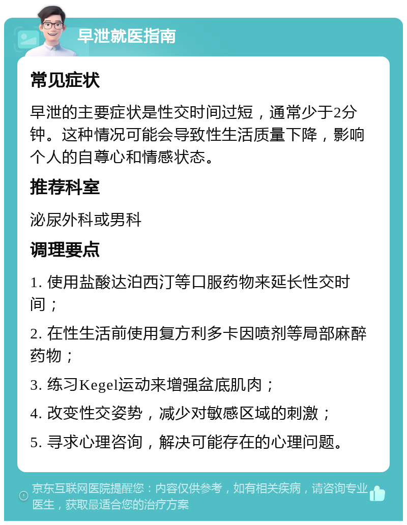 早泄就医指南 常见症状 早泄的主要症状是性交时间过短，通常少于2分钟。这种情况可能会导致性生活质量下降，影响个人的自尊心和情感状态。 推荐科室 泌尿外科或男科 调理要点 1. 使用盐酸达泊西汀等口服药物来延长性交时间； 2. 在性生活前使用复方利多卡因喷剂等局部麻醉药物； 3. 练习Kegel运动来增强盆底肌肉； 4. 改变性交姿势，减少对敏感区域的刺激； 5. 寻求心理咨询，解决可能存在的心理问题。