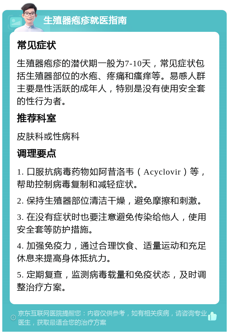 生殖器疱疹就医指南 常见症状 生殖器疱疹的潜伏期一般为7-10天，常见症状包括生殖器部位的水疱、疼痛和瘙痒等。易感人群主要是性活跃的成年人，特别是没有使用安全套的性行为者。 推荐科室 皮肤科或性病科 调理要点 1. 口服抗病毒药物如阿昔洛韦（Acyclovir）等，帮助控制病毒复制和减轻症状。 2. 保持生殖器部位清洁干燥，避免摩擦和刺激。 3. 在没有症状时也要注意避免传染给他人，使用安全套等防护措施。 4. 加强免疫力，通过合理饮食、适量运动和充足休息来提高身体抵抗力。 5. 定期复查，监测病毒载量和免疫状态，及时调整治疗方案。