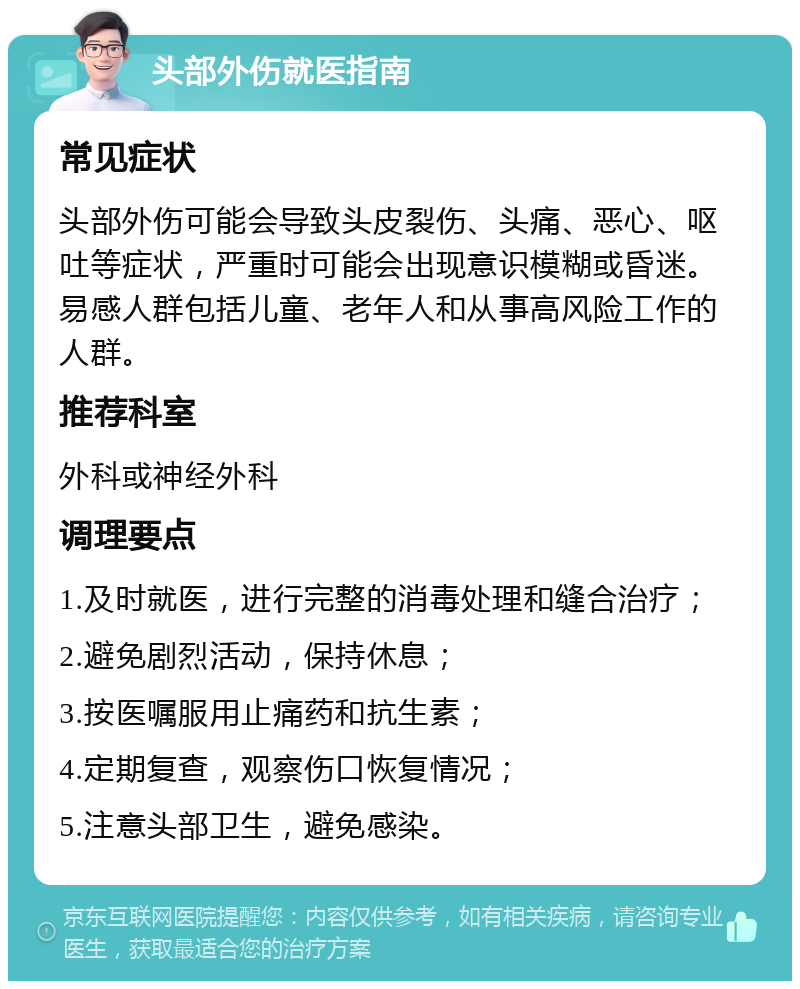 头部外伤就医指南 常见症状 头部外伤可能会导致头皮裂伤、头痛、恶心、呕吐等症状，严重时可能会出现意识模糊或昏迷。易感人群包括儿童、老年人和从事高风险工作的人群。 推荐科室 外科或神经外科 调理要点 1.及时就医，进行完整的消毒处理和缝合治疗； 2.避免剧烈活动，保持休息； 3.按医嘱服用止痛药和抗生素； 4.定期复查，观察伤口恢复情况； 5.注意头部卫生，避免感染。