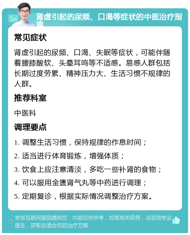 肾虚引起的尿频、口渴等症状的中医治疗指南 常见症状 肾虚引起的尿频、口渴、失眠等症状，可能伴随着腰膝酸软、头晕耳鸣等不适感。易感人群包括长期过度劳累、精神压力大、生活习惯不规律的人群。 推荐科室 中医科 调理要点 1. 调整生活习惯，保持规律的作息时间； 2. 适当进行体育锻炼，增强体质； 3. 饮食上应注意清淡，多吃一些补肾的食物； 4. 可以服用金匮肾气丸等中药进行调理； 5. 定期复诊，根据实际情况调整治疗方案。