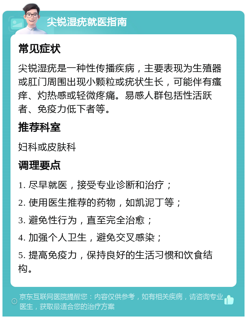 尖锐湿疣就医指南 常见症状 尖锐湿疣是一种性传播疾病，主要表现为生殖器或肛门周围出现小颗粒或疣状生长，可能伴有瘙痒、灼热感或轻微疼痛。易感人群包括性活跃者、免疫力低下者等。 推荐科室 妇科或皮肤科 调理要点 1. 尽早就医，接受专业诊断和治疗； 2. 使用医生推荐的药物，如凯泥丁等； 3. 避免性行为，直至完全治愈； 4. 加强个人卫生，避免交叉感染； 5. 提高免疫力，保持良好的生活习惯和饮食结构。