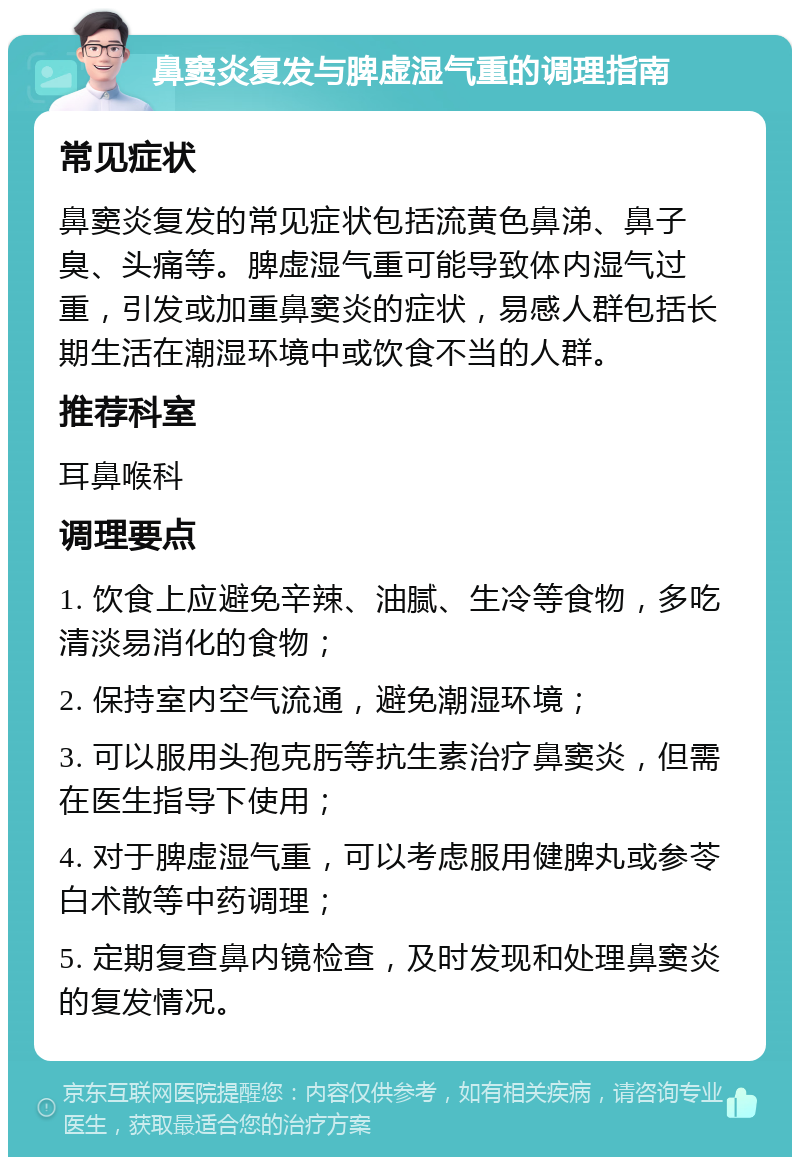 鼻窦炎复发与脾虚湿气重的调理指南 常见症状 鼻窦炎复发的常见症状包括流黄色鼻涕、鼻子臭、头痛等。脾虚湿气重可能导致体内湿气过重，引发或加重鼻窦炎的症状，易感人群包括长期生活在潮湿环境中或饮食不当的人群。 推荐科室 耳鼻喉科 调理要点 1. 饮食上应避免辛辣、油腻、生冷等食物，多吃清淡易消化的食物； 2. 保持室内空气流通，避免潮湿环境； 3. 可以服用头孢克肟等抗生素治疗鼻窦炎，但需在医生指导下使用； 4. 对于脾虚湿气重，可以考虑服用健脾丸或参苓白术散等中药调理； 5. 定期复查鼻内镜检查，及时发现和处理鼻窦炎的复发情况。