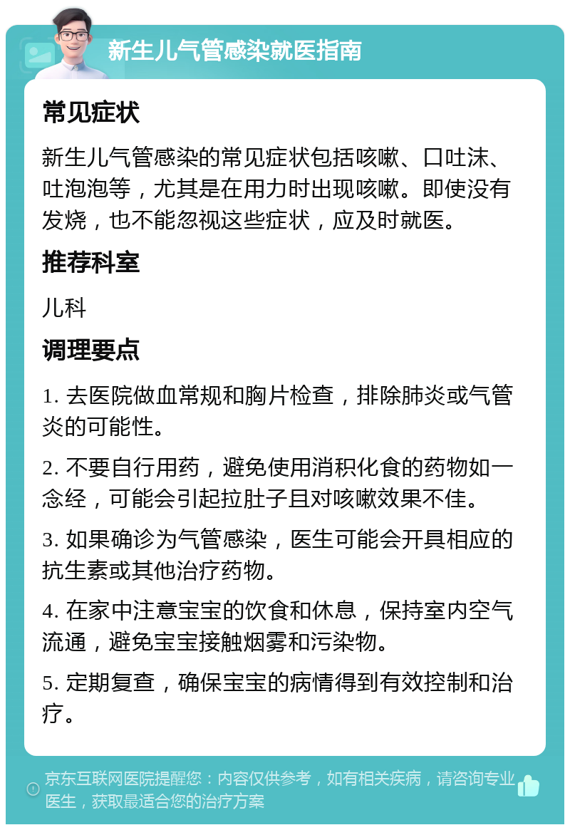 新生儿气管感染就医指南 常见症状 新生儿气管感染的常见症状包括咳嗽、口吐沫、吐泡泡等，尤其是在用力时出现咳嗽。即使没有发烧，也不能忽视这些症状，应及时就医。 推荐科室 儿科 调理要点 1. 去医院做血常规和胸片检查，排除肺炎或气管炎的可能性。 2. 不要自行用药，避免使用消积化食的药物如一念经，可能会引起拉肚子且对咳嗽效果不佳。 3. 如果确诊为气管感染，医生可能会开具相应的抗生素或其他治疗药物。 4. 在家中注意宝宝的饮食和休息，保持室内空气流通，避免宝宝接触烟雾和污染物。 5. 定期复查，确保宝宝的病情得到有效控制和治疗。