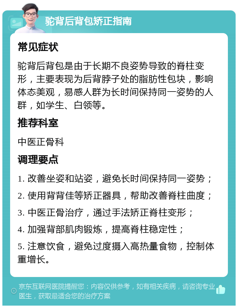 驼背后背包矫正指南 常见症状 驼背后背包是由于长期不良姿势导致的脊柱变形，主要表现为后背脖子处的脂肪性包块，影响体态美观，易感人群为长时间保持同一姿势的人群，如学生、白领等。 推荐科室 中医正骨科 调理要点 1. 改善坐姿和站姿，避免长时间保持同一姿势； 2. 使用背背佳等矫正器具，帮助改善脊柱曲度； 3. 中医正骨治疗，通过手法矫正脊柱变形； 4. 加强背部肌肉锻炼，提高脊柱稳定性； 5. 注意饮食，避免过度摄入高热量食物，控制体重增长。