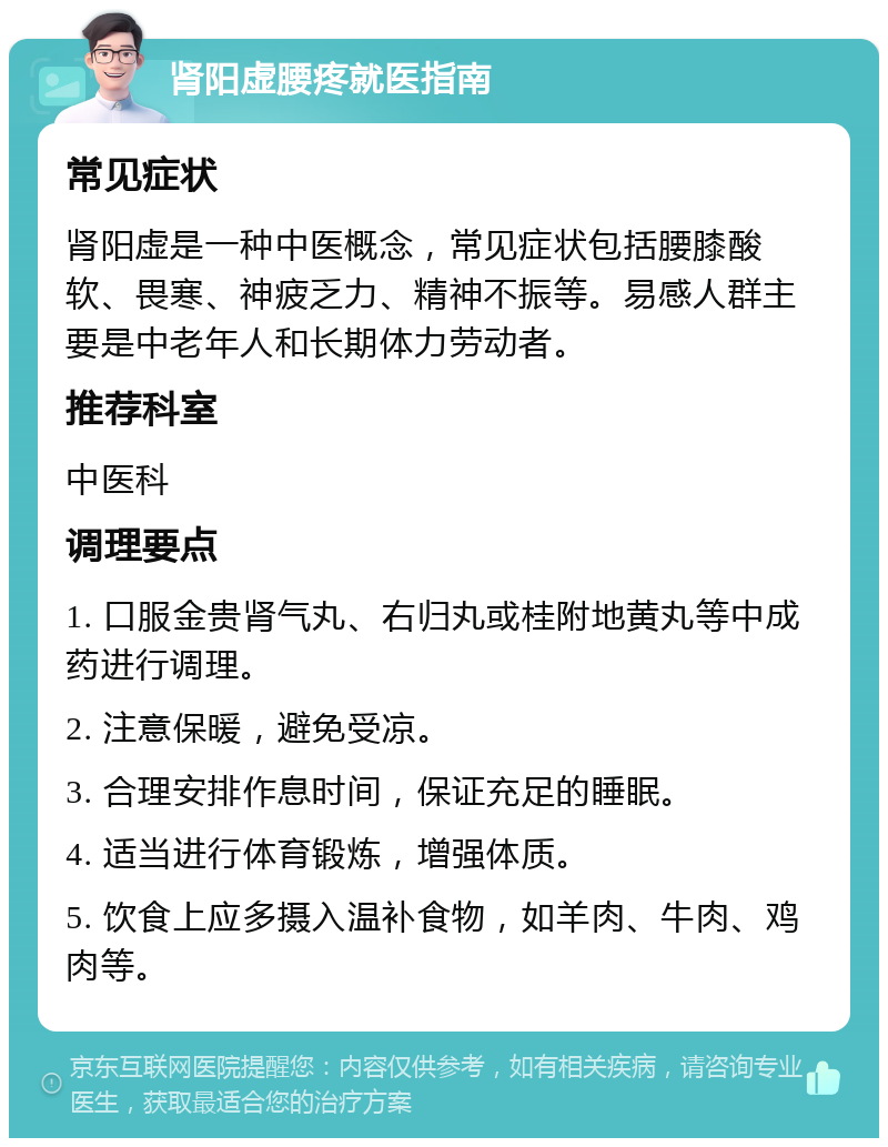 肾阳虚腰疼就医指南 常见症状 肾阳虚是一种中医概念，常见症状包括腰膝酸软、畏寒、神疲乏力、精神不振等。易感人群主要是中老年人和长期体力劳动者。 推荐科室 中医科 调理要点 1. 口服金贵肾气丸、右归丸或桂附地黄丸等中成药进行调理。 2. 注意保暖，避免受凉。 3. 合理安排作息时间，保证充足的睡眠。 4. 适当进行体育锻炼，增强体质。 5. 饮食上应多摄入温补食物，如羊肉、牛肉、鸡肉等。