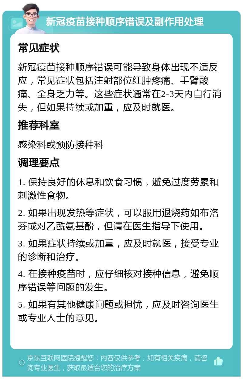 新冠疫苗接种顺序错误及副作用处理 常见症状 新冠疫苗接种顺序错误可能导致身体出现不适反应，常见症状包括注射部位红肿疼痛、手臂酸痛、全身乏力等。这些症状通常在2-3天内自行消失，但如果持续或加重，应及时就医。 推荐科室 感染科或预防接种科 调理要点 1. 保持良好的休息和饮食习惯，避免过度劳累和刺激性食物。 2. 如果出现发热等症状，可以服用退烧药如布洛芬或对乙酰氨基酚，但请在医生指导下使用。 3. 如果症状持续或加重，应及时就医，接受专业的诊断和治疗。 4. 在接种疫苗时，应仔细核对接种信息，避免顺序错误等问题的发生。 5. 如果有其他健康问题或担忧，应及时咨询医生或专业人士的意见。