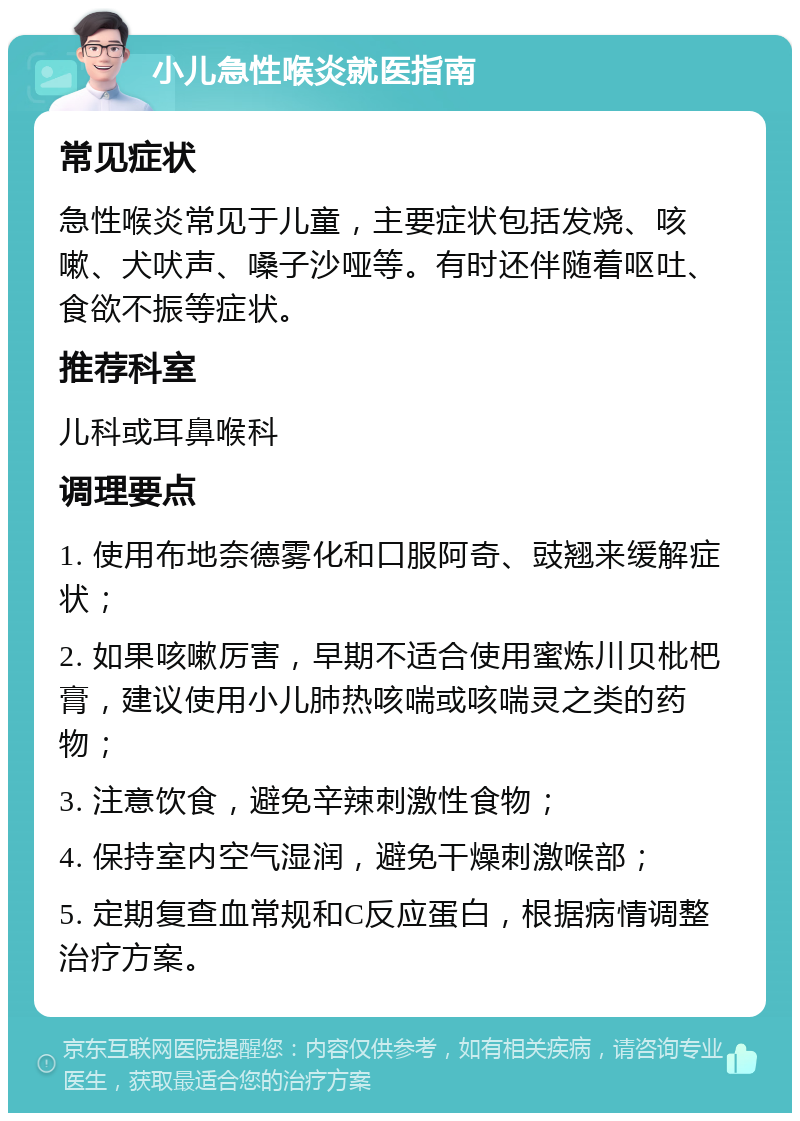 小儿急性喉炎就医指南 常见症状 急性喉炎常见于儿童，主要症状包括发烧、咳嗽、犬吠声、嗓子沙哑等。有时还伴随着呕吐、食欲不振等症状。 推荐科室 儿科或耳鼻喉科 调理要点 1. 使用布地奈德雾化和口服阿奇、豉翘来缓解症状； 2. 如果咳嗽厉害，早期不适合使用蜜炼川贝枇杷膏，建议使用小儿肺热咳喘或咳喘灵之类的药物； 3. 注意饮食，避免辛辣刺激性食物； 4. 保持室内空气湿润，避免干燥刺激喉部； 5. 定期复查血常规和C反应蛋白，根据病情调整治疗方案。