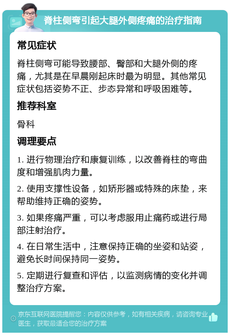 脊柱侧弯引起大腿外侧疼痛的治疗指南 常见症状 脊柱侧弯可能导致腰部、臀部和大腿外侧的疼痛，尤其是在早晨刚起床时最为明显。其他常见症状包括姿势不正、步态异常和呼吸困难等。 推荐科室 骨科 调理要点 1. 进行物理治疗和康复训练，以改善脊柱的弯曲度和增强肌肉力量。 2. 使用支撑性设备，如矫形器或特殊的床垫，来帮助维持正确的姿势。 3. 如果疼痛严重，可以考虑服用止痛药或进行局部注射治疗。 4. 在日常生活中，注意保持正确的坐姿和站姿，避免长时间保持同一姿势。 5. 定期进行复查和评估，以监测病情的变化并调整治疗方案。