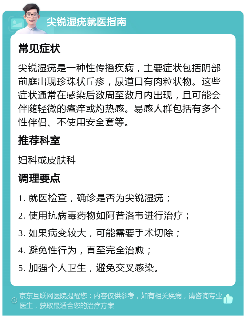 尖锐湿疣就医指南 常见症状 尖锐湿疣是一种性传播疾病，主要症状包括阴部前庭出现珍珠状丘疹，尿道口有肉粒状物。这些症状通常在感染后数周至数月内出现，且可能会伴随轻微的瘙痒或灼热感。易感人群包括有多个性伴侣、不使用安全套等。 推荐科室 妇科或皮肤科 调理要点 1. 就医检查，确诊是否为尖锐湿疣； 2. 使用抗病毒药物如阿昔洛韦进行治疗； 3. 如果病变较大，可能需要手术切除； 4. 避免性行为，直至完全治愈； 5. 加强个人卫生，避免交叉感染。