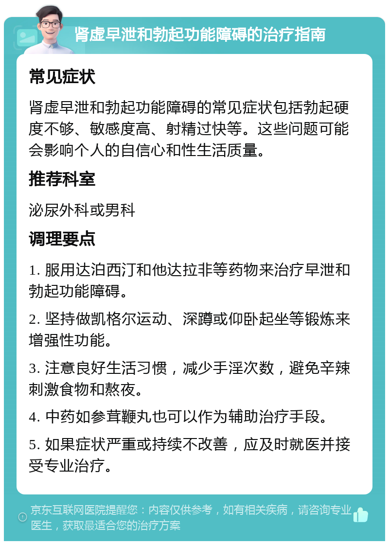 肾虚早泄和勃起功能障碍的治疗指南 常见症状 肾虚早泄和勃起功能障碍的常见症状包括勃起硬度不够、敏感度高、射精过快等。这些问题可能会影响个人的自信心和性生活质量。 推荐科室 泌尿外科或男科 调理要点 1. 服用达泊西汀和他达拉非等药物来治疗早泄和勃起功能障碍。 2. 坚持做凯格尔运动、深蹲或仰卧起坐等锻炼来增强性功能。 3. 注意良好生活习惯，减少手淫次数，避免辛辣刺激食物和熬夜。 4. 中药如参茸鞭丸也可以作为辅助治疗手段。 5. 如果症状严重或持续不改善，应及时就医并接受专业治疗。