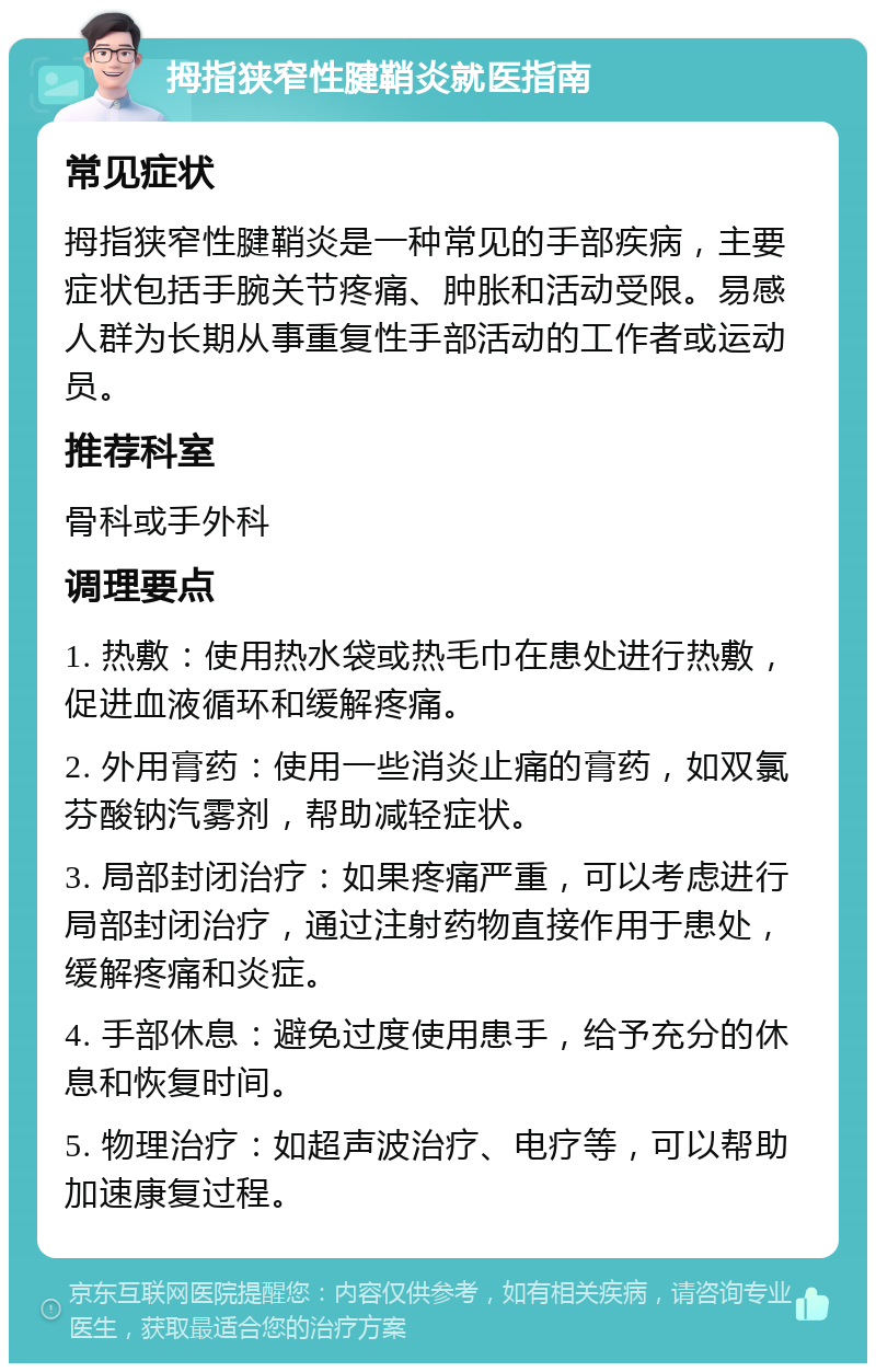 拇指狭窄性腱鞘炎就医指南 常见症状 拇指狭窄性腱鞘炎是一种常见的手部疾病，主要症状包括手腕关节疼痛、肿胀和活动受限。易感人群为长期从事重复性手部活动的工作者或运动员。 推荐科室 骨科或手外科 调理要点 1. 热敷：使用热水袋或热毛巾在患处进行热敷，促进血液循环和缓解疼痛。 2. 外用膏药：使用一些消炎止痛的膏药，如双氯芬酸钠汽雾剂，帮助减轻症状。 3. 局部封闭治疗：如果疼痛严重，可以考虑进行局部封闭治疗，通过注射药物直接作用于患处，缓解疼痛和炎症。 4. 手部休息：避免过度使用患手，给予充分的休息和恢复时间。 5. 物理治疗：如超声波治疗、电疗等，可以帮助加速康复过程。