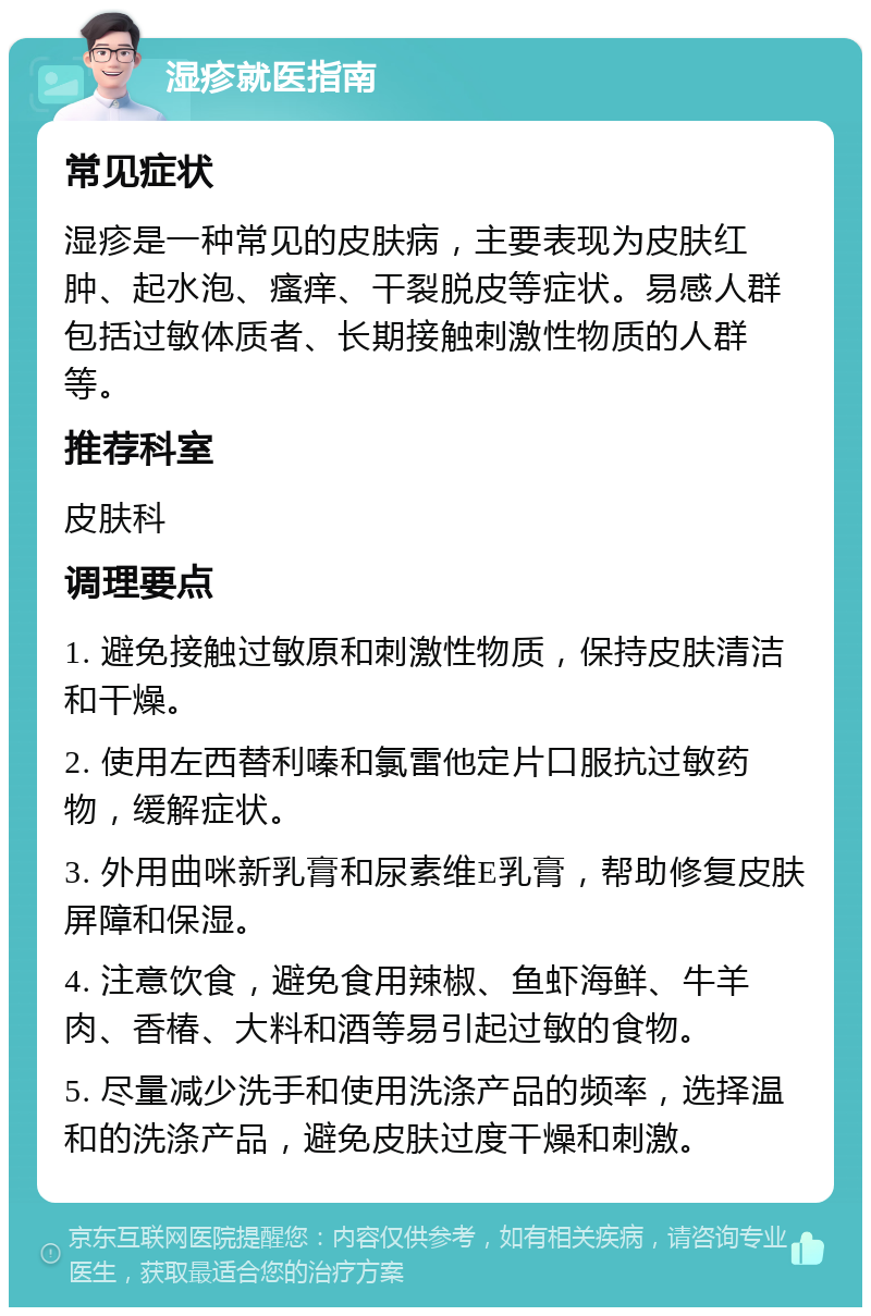 湿疹就医指南 常见症状 湿疹是一种常见的皮肤病，主要表现为皮肤红肿、起水泡、瘙痒、干裂脱皮等症状。易感人群包括过敏体质者、长期接触刺激性物质的人群等。 推荐科室 皮肤科 调理要点 1. 避免接触过敏原和刺激性物质，保持皮肤清洁和干燥。 2. 使用左西替利嗪和氯雷他定片口服抗过敏药物，缓解症状。 3. 外用曲咪新乳膏和尿素维E乳膏，帮助修复皮肤屏障和保湿。 4. 注意饮食，避免食用辣椒、鱼虾海鲜、牛羊肉、香椿、大料和酒等易引起过敏的食物。 5. 尽量减少洗手和使用洗涤产品的频率，选择温和的洗涤产品，避免皮肤过度干燥和刺激。