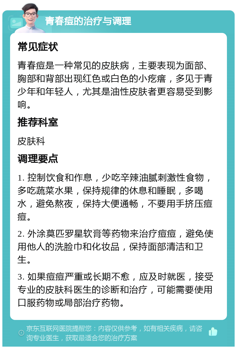 青春痘的治疗与调理 常见症状 青春痘是一种常见的皮肤病，主要表现为面部、胸部和背部出现红色或白色的小疙瘩，多见于青少年和年轻人，尤其是油性皮肤者更容易受到影响。 推荐科室 皮肤科 调理要点 1. 控制饮食和作息，少吃辛辣油腻刺激性食物，多吃蔬菜水果，保持规律的休息和睡眠，多喝水，避免熬夜，保持大便通畅，不要用手挤压痘痘。 2. 外涂莫匹罗星软膏等药物来治疗痘痘，避免使用他人的洗脸巾和化妆品，保持面部清洁和卫生。 3. 如果痘痘严重或长期不愈，应及时就医，接受专业的皮肤科医生的诊断和治疗，可能需要使用口服药物或局部治疗药物。