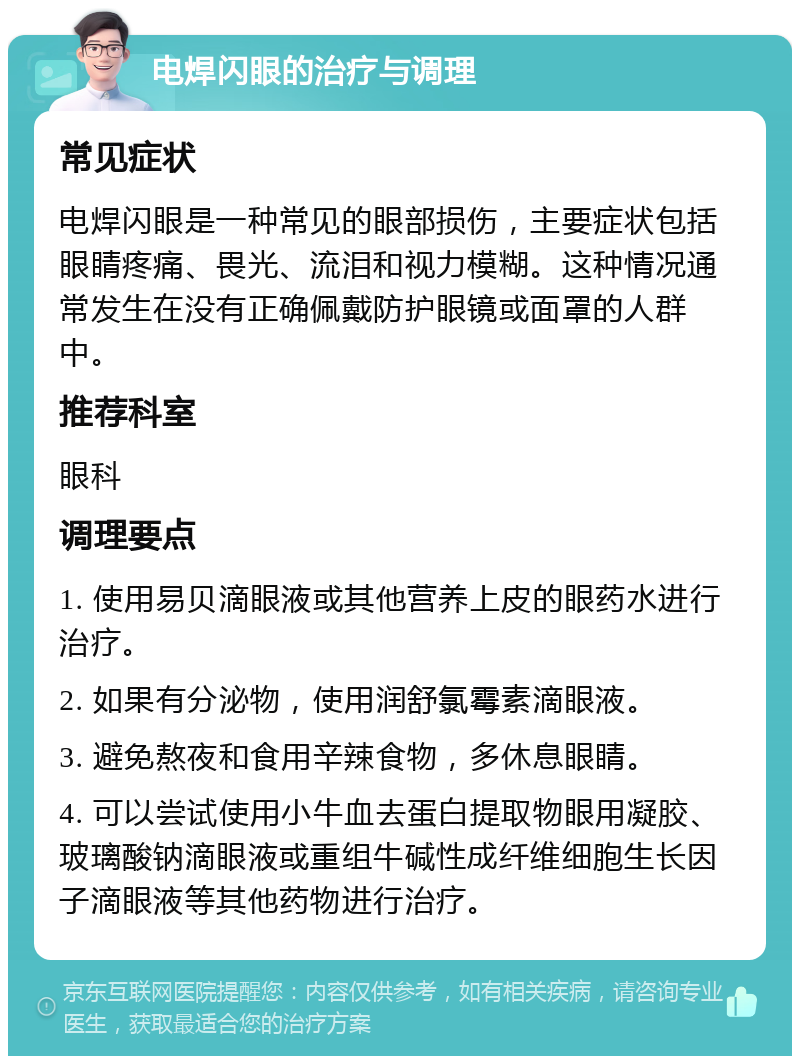 电焊闪眼的治疗与调理 常见症状 电焊闪眼是一种常见的眼部损伤，主要症状包括眼睛疼痛、畏光、流泪和视力模糊。这种情况通常发生在没有正确佩戴防护眼镜或面罩的人群中。 推荐科室 眼科 调理要点 1. 使用易贝滴眼液或其他营养上皮的眼药水进行治疗。 2. 如果有分泌物，使用润舒氯霉素滴眼液。 3. 避免熬夜和食用辛辣食物，多休息眼睛。 4. 可以尝试使用小牛血去蛋白提取物眼用凝胶、玻璃酸钠滴眼液或重组牛碱性成纤维细胞生长因子滴眼液等其他药物进行治疗。