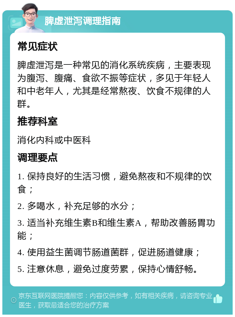 脾虚泄泻调理指南 常见症状 脾虚泄泻是一种常见的消化系统疾病，主要表现为腹泻、腹痛、食欲不振等症状，多见于年轻人和中老年人，尤其是经常熬夜、饮食不规律的人群。 推荐科室 消化内科或中医科 调理要点 1. 保持良好的生活习惯，避免熬夜和不规律的饮食； 2. 多喝水，补充足够的水分； 3. 适当补充维生素B和维生素A，帮助改善肠胃功能； 4. 使用益生菌调节肠道菌群，促进肠道健康； 5. 注意休息，避免过度劳累，保持心情舒畅。