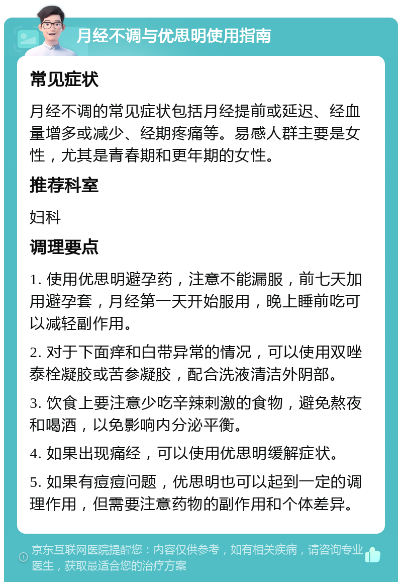 月经不调与优思明使用指南 常见症状 月经不调的常见症状包括月经提前或延迟、经血量增多或减少、经期疼痛等。易感人群主要是女性，尤其是青春期和更年期的女性。 推荐科室 妇科 调理要点 1. 使用优思明避孕药，注意不能漏服，前七天加用避孕套，月经第一天开始服用，晚上睡前吃可以减轻副作用。 2. 对于下面痒和白带异常的情况，可以使用双唑泰栓凝胶或苦参凝胶，配合洗液清洁外阴部。 3. 饮食上要注意少吃辛辣刺激的食物，避免熬夜和喝酒，以免影响内分泌平衡。 4. 如果出现痛经，可以使用优思明缓解症状。 5. 如果有痘痘问题，优思明也可以起到一定的调理作用，但需要注意药物的副作用和个体差异。