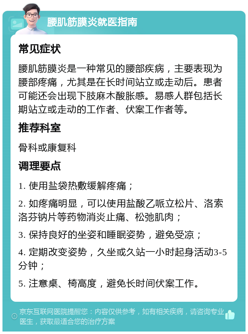 腰肌筋膜炎就医指南 常见症状 腰肌筋膜炎是一种常见的腰部疾病，主要表现为腰部疼痛，尤其是在长时间站立或走动后。患者可能还会出现下肢麻木酸胀感。易感人群包括长期站立或走动的工作者、伏案工作者等。 推荐科室 骨科或康复科 调理要点 1. 使用盐袋热敷缓解疼痛； 2. 如疼痛明显，可以使用盐酸乙哌立松片、洛索洛芬钠片等药物消炎止痛、松弛肌肉； 3. 保持良好的坐姿和睡眠姿势，避免受凉； 4. 定期改变姿势，久坐或久站一小时起身活动3-5分钟； 5. 注意桌、椅高度，避免长时间伏案工作。