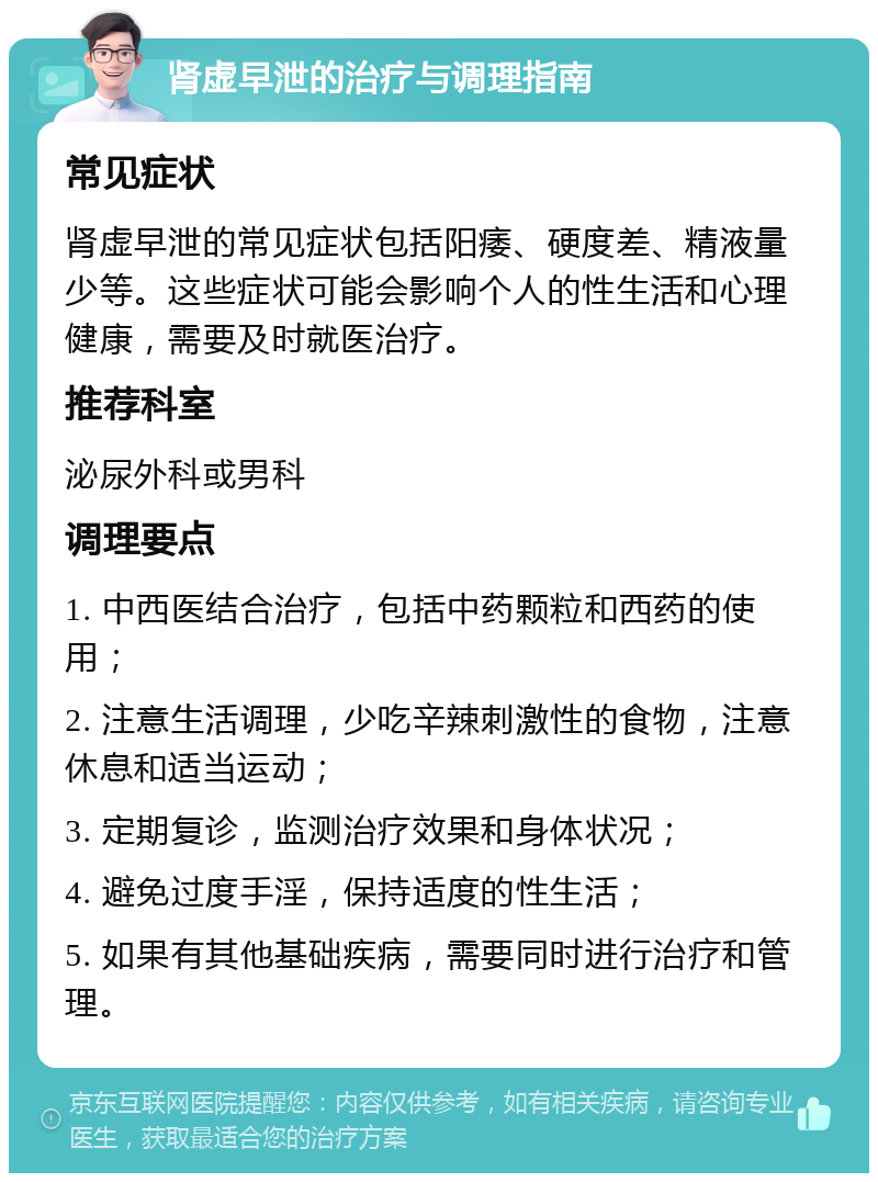 肾虚早泄的治疗与调理指南 常见症状 肾虚早泄的常见症状包括阳痿、硬度差、精液量少等。这些症状可能会影响个人的性生活和心理健康，需要及时就医治疗。 推荐科室 泌尿外科或男科 调理要点 1. 中西医结合治疗，包括中药颗粒和西药的使用； 2. 注意生活调理，少吃辛辣刺激性的食物，注意休息和适当运动； 3. 定期复诊，监测治疗效果和身体状况； 4. 避免过度手淫，保持适度的性生活； 5. 如果有其他基础疾病，需要同时进行治疗和管理。