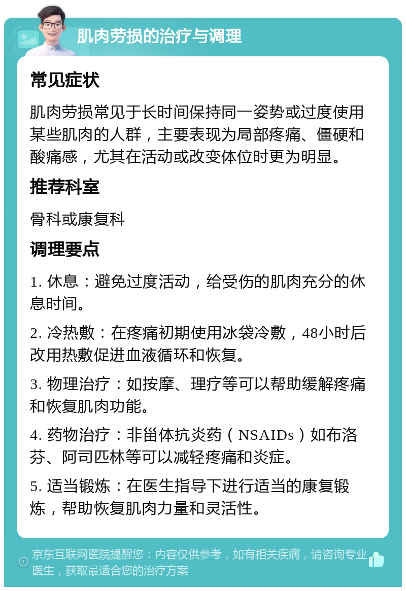 肌肉劳损的治疗与调理 常见症状 肌肉劳损常见于长时间保持同一姿势或过度使用某些肌肉的人群，主要表现为局部疼痛、僵硬和酸痛感，尤其在活动或改变体位时更为明显。 推荐科室 骨科或康复科 调理要点 1. 休息：避免过度活动，给受伤的肌肉充分的休息时间。 2. 冷热敷：在疼痛初期使用冰袋冷敷，48小时后改用热敷促进血液循环和恢复。 3. 物理治疗：如按摩、理疗等可以帮助缓解疼痛和恢复肌肉功能。 4. 药物治疗：非甾体抗炎药（NSAIDs）如布洛芬、阿司匹林等可以减轻疼痛和炎症。 5. 适当锻炼：在医生指导下进行适当的康复锻炼，帮助恢复肌肉力量和灵活性。