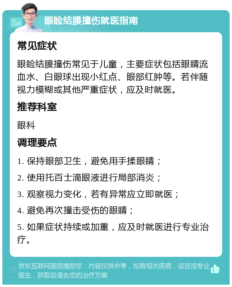 眼睑结膜撞伤就医指南 常见症状 眼睑结膜撞伤常见于儿童，主要症状包括眼睛流血水、白眼球出现小红点、眼部红肿等。若伴随视力模糊或其他严重症状，应及时就医。 推荐科室 眼科 调理要点 1. 保持眼部卫生，避免用手揉眼睛； 2. 使用托百士滴眼液进行局部消炎； 3. 观察视力变化，若有异常应立即就医； 4. 避免再次撞击受伤的眼睛； 5. 如果症状持续或加重，应及时就医进行专业治疗。