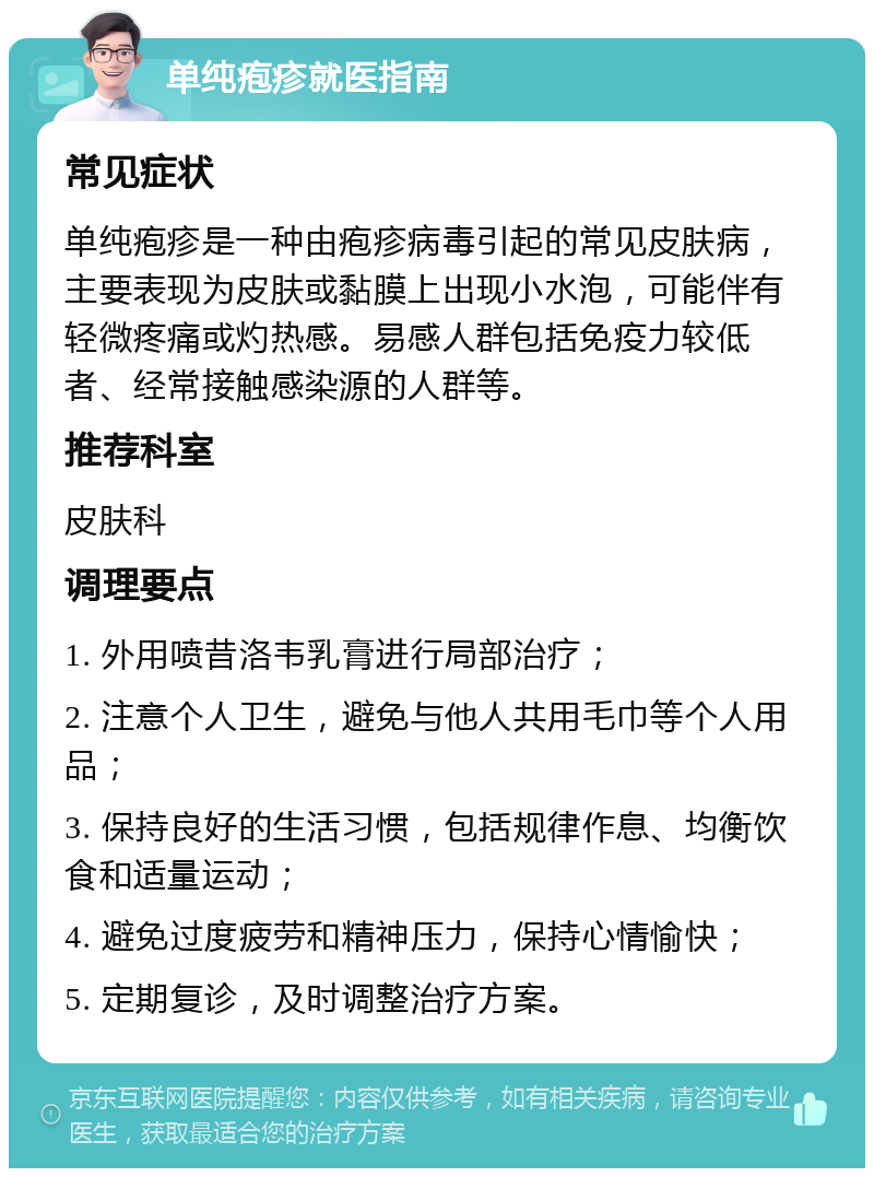 单纯疱疹就医指南 常见症状 单纯疱疹是一种由疱疹病毒引起的常见皮肤病，主要表现为皮肤或黏膜上出现小水泡，可能伴有轻微疼痛或灼热感。易感人群包括免疫力较低者、经常接触感染源的人群等。 推荐科室 皮肤科 调理要点 1. 外用喷昔洛韦乳膏进行局部治疗； 2. 注意个人卫生，避免与他人共用毛巾等个人用品； 3. 保持良好的生活习惯，包括规律作息、均衡饮食和适量运动； 4. 避免过度疲劳和精神压力，保持心情愉快； 5. 定期复诊，及时调整治疗方案。