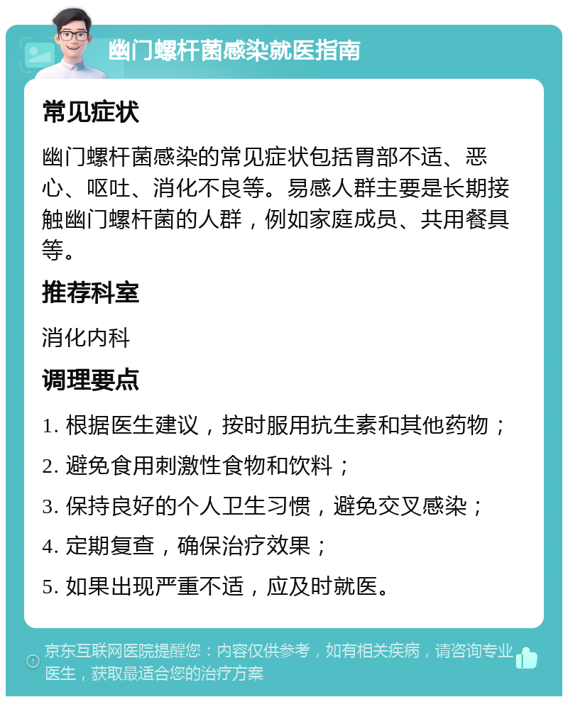 幽门螺杆菌感染就医指南 常见症状 幽门螺杆菌感染的常见症状包括胃部不适、恶心、呕吐、消化不良等。易感人群主要是长期接触幽门螺杆菌的人群，例如家庭成员、共用餐具等。 推荐科室 消化内科 调理要点 1. 根据医生建议，按时服用抗生素和其他药物； 2. 避免食用刺激性食物和饮料； 3. 保持良好的个人卫生习惯，避免交叉感染； 4. 定期复查，确保治疗效果； 5. 如果出现严重不适，应及时就医。