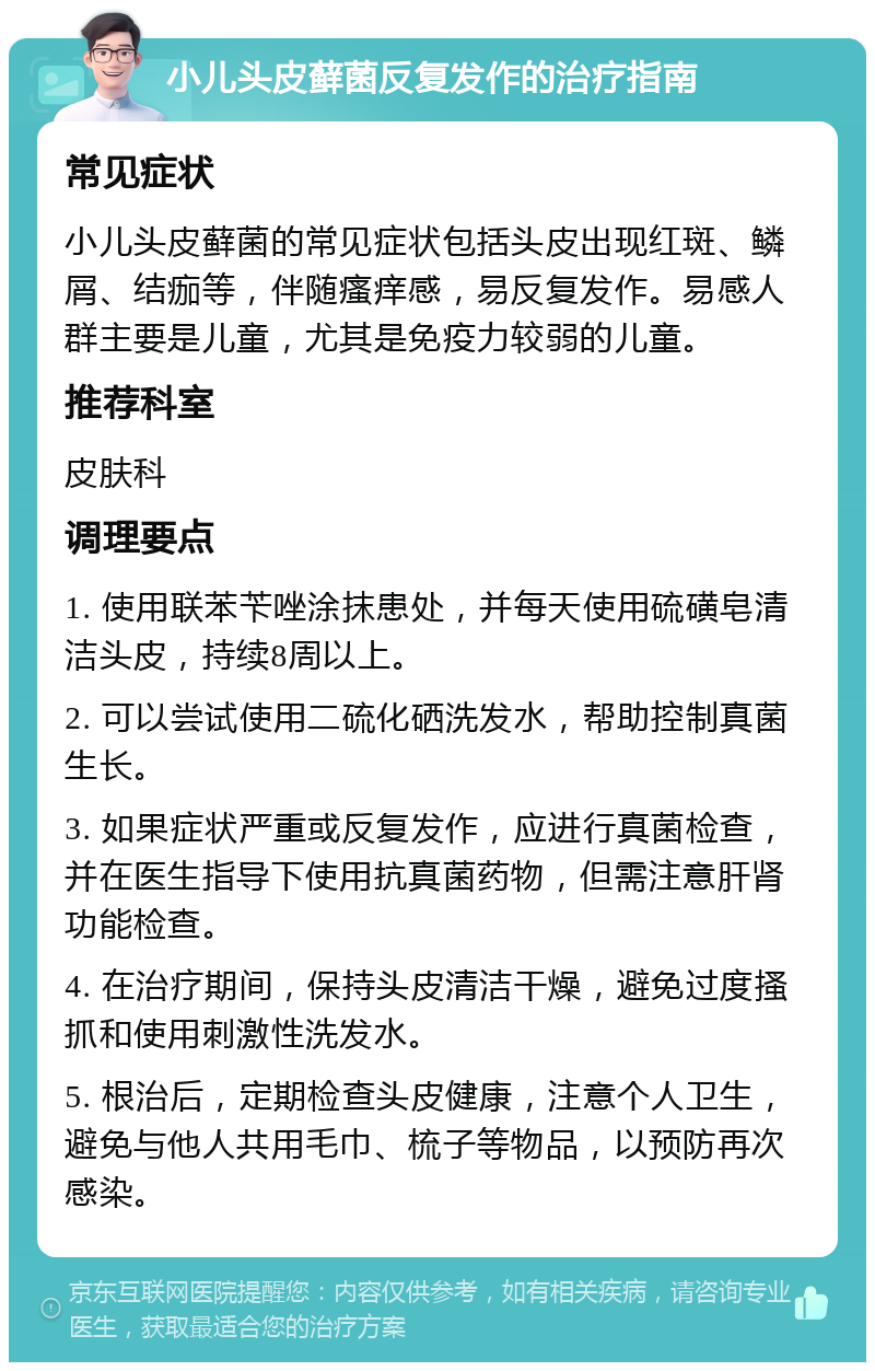 小儿头皮藓菌反复发作的治疗指南 常见症状 小儿头皮藓菌的常见症状包括头皮出现红斑、鳞屑、结痂等，伴随瘙痒感，易反复发作。易感人群主要是儿童，尤其是免疫力较弱的儿童。 推荐科室 皮肤科 调理要点 1. 使用联苯苄唑涂抹患处，并每天使用硫磺皂清洁头皮，持续8周以上。 2. 可以尝试使用二硫化硒洗发水，帮助控制真菌生长。 3. 如果症状严重或反复发作，应进行真菌检查，并在医生指导下使用抗真菌药物，但需注意肝肾功能检查。 4. 在治疗期间，保持头皮清洁干燥，避免过度搔抓和使用刺激性洗发水。 5. 根治后，定期检查头皮健康，注意个人卫生，避免与他人共用毛巾、梳子等物品，以预防再次感染。