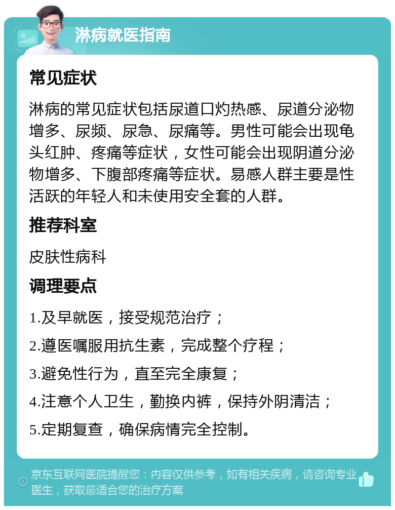 淋病就医指南 常见症状 淋病的常见症状包括尿道口灼热感、尿道分泌物增多、尿频、尿急、尿痛等。男性可能会出现龟头红肿、疼痛等症状，女性可能会出现阴道分泌物增多、下腹部疼痛等症状。易感人群主要是性活跃的年轻人和未使用安全套的人群。 推荐科室 皮肤性病科 调理要点 1.及早就医，接受规范治疗； 2.遵医嘱服用抗生素，完成整个疗程； 3.避免性行为，直至完全康复； 4.注意个人卫生，勤换内裤，保持外阴清洁； 5.定期复查，确保病情完全控制。