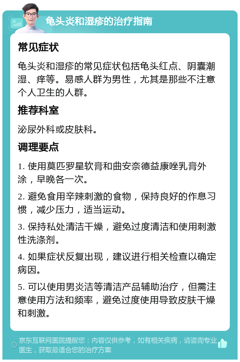 龟头炎和湿疹的治疗指南 常见症状 龟头炎和湿疹的常见症状包括龟头红点、阴囊潮湿、痒等。易感人群为男性，尤其是那些不注意个人卫生的人群。 推荐科室 泌尿外科或皮肤科。 调理要点 1. 使用莫匹罗星软膏和曲安奈德益康唑乳膏外涂，早晚各一次。 2. 避免食用辛辣刺激的食物，保持良好的作息习惯，减少压力，适当运动。 3. 保持私处清洁干燥，避免过度清洁和使用刺激性洗涤剂。 4. 如果症状反复出现，建议进行相关检查以确定病因。 5. 可以使用男炎洁等清洁产品辅助治疗，但需注意使用方法和频率，避免过度使用导致皮肤干燥和刺激。